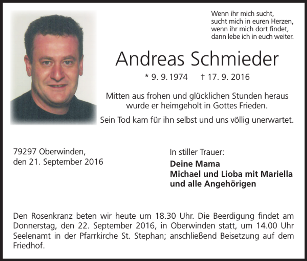 <p>Wenn ihr mich sucht,<br />sucht mich in euren Herzen,<br />wenn ihr mich dort findet,<br />dann lebe ich in euch weiter.</p><p>Andreas Schmieder<br />* 9. 9. 1974 † 17. 9. 2016<br />Mitten aus frohen und glücklichen Stunden heraus<br />wurde er heimgeholt in Gottes Frieden.<br />Sein Tod kam für ihn selbst und uns völlig unerwartet.</p><p>79297 Oberwinden,<br />den 21. September 2016</p><p>In stiller Trauer:<br />Deine Mama<br />Michael und Lioba mit Mariella<br />und alle Angehörigen</p><p>Den Rosenkranz beten wir heute um 18.30 Uhr. Die Beerdigung findet am<br />­Donnerstag, den 22. September 2016, in Oberwinden statt, um 14.00 Uhr<br />Seelenamt in der Pfarrkirche St. Stephan; anschließend Beisetzung auf dem<br />Friedhof.</p>
