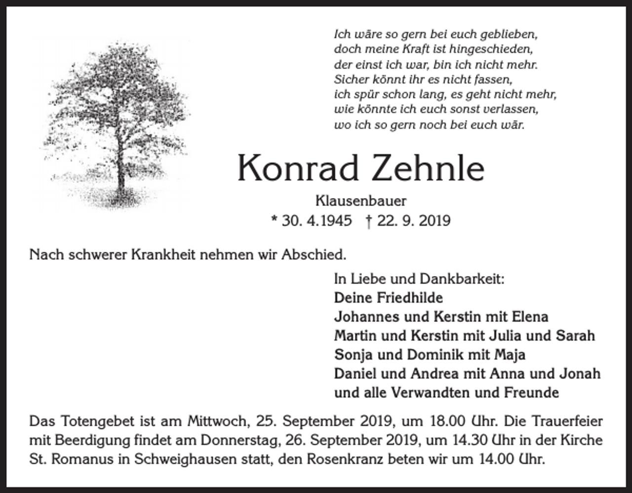 <p>Ich wäre so gern bei euch geblieben,<br />doch meine Kraft ist hingeschieden,<br />der einst ich war, bin ich nicht mehr.<br />Sicher könnt ihr es nicht fassen,<br />ich spür schon lang, es geht nicht mehr,<br />wie könnte ich euch sonst verlassen,<br />wo ich so gern noch bei euch wär.</p><p>Konrad Zehnle<br />Klausenbauer<br />* 30. 4.1945 † 22. 9. 2019<br />Nach schwerer Krankheit nehmen wir Abschied.<br />In Liebe und Dankbarkeit:<br />Deine Friedhilde<br />Johannes und Kerstin mit Elena<br />Martin und Kerstin mit Julia und Sarah<br />Sonja und Dominik mit Maja<br />Daniel und Andrea mit Anna und Jonah<br />und alle Verwandten und Freunde<br />Das Totengebet ist am Mittwoch, 25. September 2019, um 18.00 Uhr. Die Trauer­feier<br />mit Beerdigung findet am Donnerstag, 26. September 2019, um 14.30 Uhr in der Kirche<br />St. Romanus in Schweighausen statt, den Rosenkranz beten wir um 14.00 Uhr.</p>