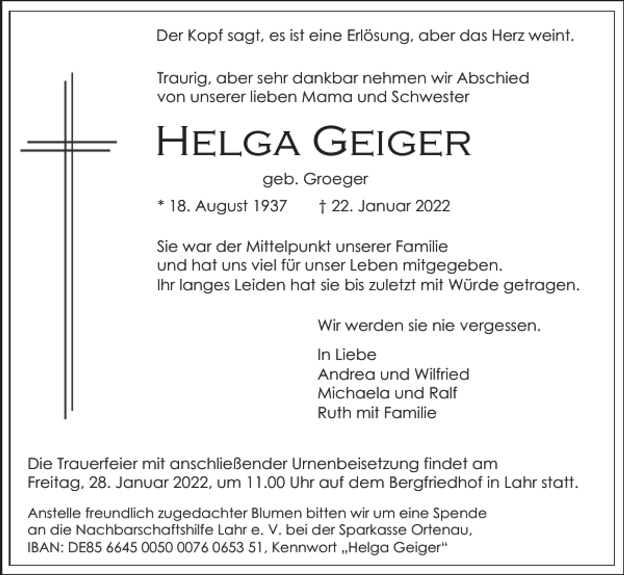 <p>Der Kopf sagt, es ist eine Erlösung, aber das Herz weint.<br />Traurig, aber sehr dankbar nehmen wir Abschied<br />von unserer lieben Mama und Schwester</p><p>Helga Geiger<br />geb. Groeger<br />* 18. August 1937</p><p>† 22. Januar 2022</p><p>Sie war der Mittelpunkt unserer Familie<br />und hat uns viel für unser Leben mitgegeben.<br />Ihr langes Leiden hat sie bis zuletzt mit Würde getragen.<br />Wir werden sie nie vergessen.<br />In Liebe<br />Andrea und Wilfried<br />Michaela und Ralf<br />Ruth mit Familie<br />Die Trauerfeier mit anschließender Urnenbeisetzung findet am<br />Freitag, 28. Januar 2022, um 11.00 Uhr auf dem Bergfriedhof in Lahr statt.<br />Anstelle freundlich zugedachter Blumen bitten wir um eine Spende<br />an die Nachbarschaftshilfe Lahr e. V. bei der Sparkasse Ortenau,<br />IBAN: DE85 6645 005076 0653 51, Kennwort „Helga Geiger“</p>