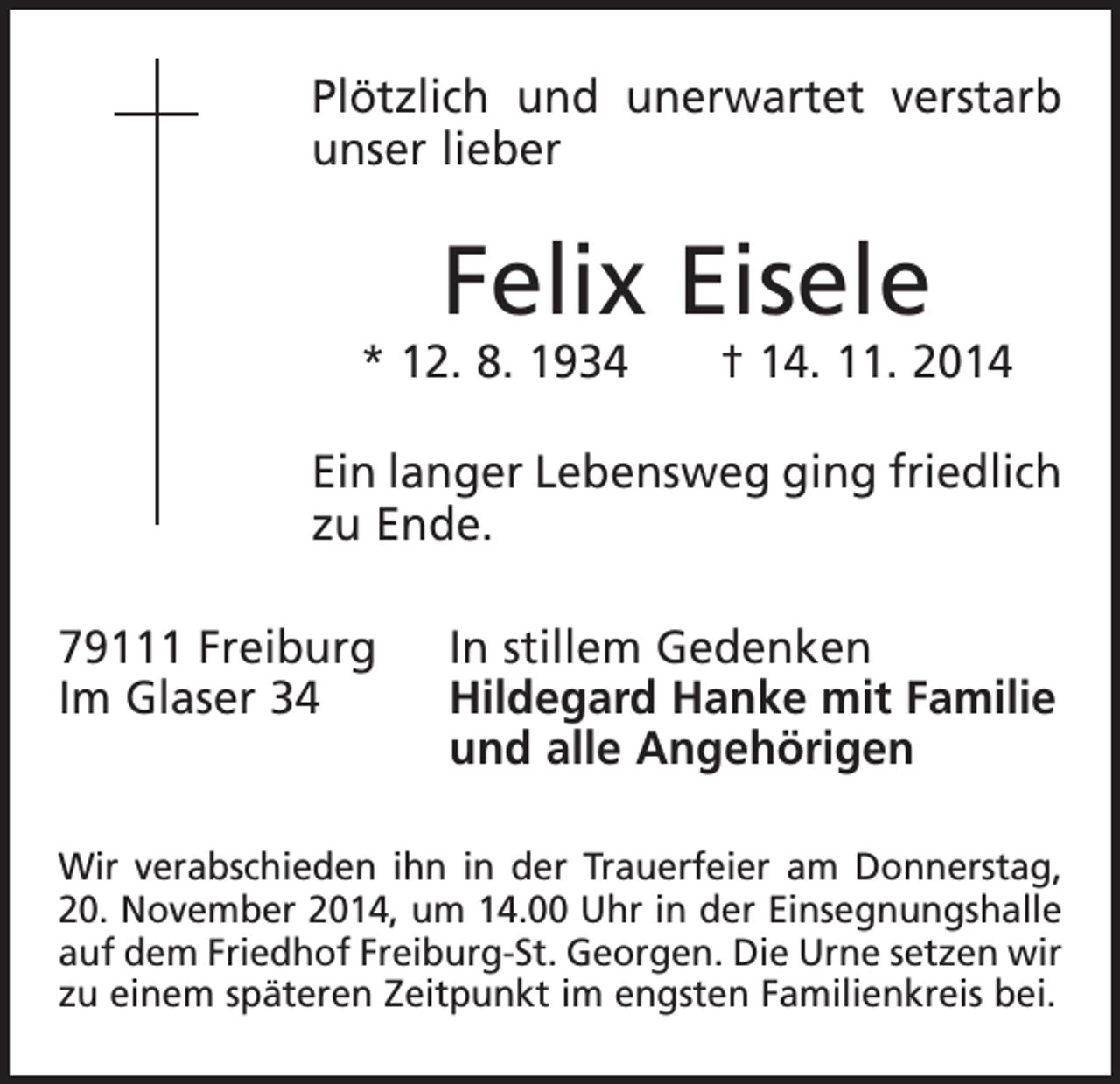 <p>Plötzlich und unerwartet verstarb<br />unser lieber</p><p>Felix Eisele</p><p>* 12. 8. 1934 † 14. 11. 2014<br />Ein langer Lebensweg ging friedlich<br />zu Ende.<br />79111 Freiburg<br />Im Glaser 34</p><p>In stillem Gedenken<br />Hildegard Hanke mit Familie<br />und alle Angehörigen</p><p>Wir verabschieden ihn in der Trauerfeier am Donnerstag,<br />20. November 2014, um 14.00 Uhr in der Einsegnungshalle<br />auf dem Friedhof Freiburg-St. Georgen. Die Urne setzen wir<br />zu einem späteren Zeitpunkt im engsten Familienkreis bei.</p>