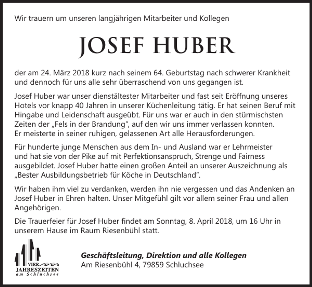 <p>Wir trauern um unseren langjährigen Mitarbeiter und Kollegen</p><p>JOSEF HUBER<br />der am 24. März 2018 kurz nach seinem 64. Geburtstag nach schwerer Krankheit<br />und dennoch für uns alle sehr überraschend von uns gegangen ist.<br />Josef Huber war unser dienstältester Mitarbeiter und fast seit Eröffnung unseres<br />Hotels vor knapp 40 Jahren in unserer Küchenleitung tätig. Er hat seinen Beruf mit<br />Hingabe und Leidenschaft ausgeübt. Für uns war er auch in den stürmischsten<br />Zeiten der „Fels in der Brandung“, auf den wir uns immer verlassen konnten.<br />Er meisterte in seiner ruhigen, gelassenen Art alle Herausforderungen.<br />Für hunderte junge Menschen aus dem In- und Ausland war er Lehrmeister<br />und hat sie von der Pike auf mit Perfektionsanspruch, Strenge und Fairness<br />ausgebildet. Josef Huber hatte einen großen Anteil an unserer Auszeichnung als<br />„Bester Ausbildungsbetrieb für Köche in Deutschland“.<br />Wir haben ihm viel zu verdanken, werden ihn nie vergessen und das Andenken an<br />Josef Huber in Ehren halten. Unser Mitgefühl gilt vor allem seiner Frau und allen<br />Angehörigen.<br />Die Trauerfeier für Josef Huber findet am Sonntag, 8. April 2018, um 16 Uhr in<br />unserem Hause im Raum Riesenbühl statt.<br />Geschäftsleitung, Direktion und alle Kollegen<br />Am Riesenbühl 4, 79859 Schluchsee</p>