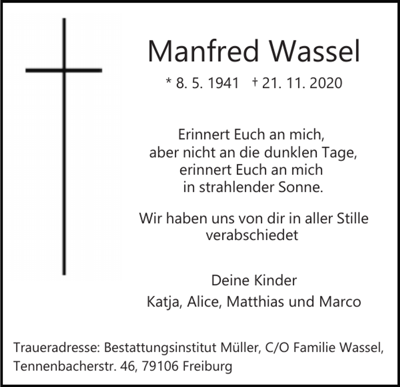 <p>Manfred Wassel<br />* 8. 5. 1941 † 21. 11. 2020<br />Erinnert Euch an mich,<br />aber nicht an die dunklen Tage,<br />erinnert Euch an mich<br />in strahlender Sonne.<br />Wir haben uns von dir in aller Stille<br />verabschiedet<br />Deine Kinder<br />Katja, Alice, Matthias und Marco<br />Traueradresse: Bestattungsinstitut Müller, C/O Familie Wassel,<br />Tennenbacherstr. 46, 79106 Freiburg</p>