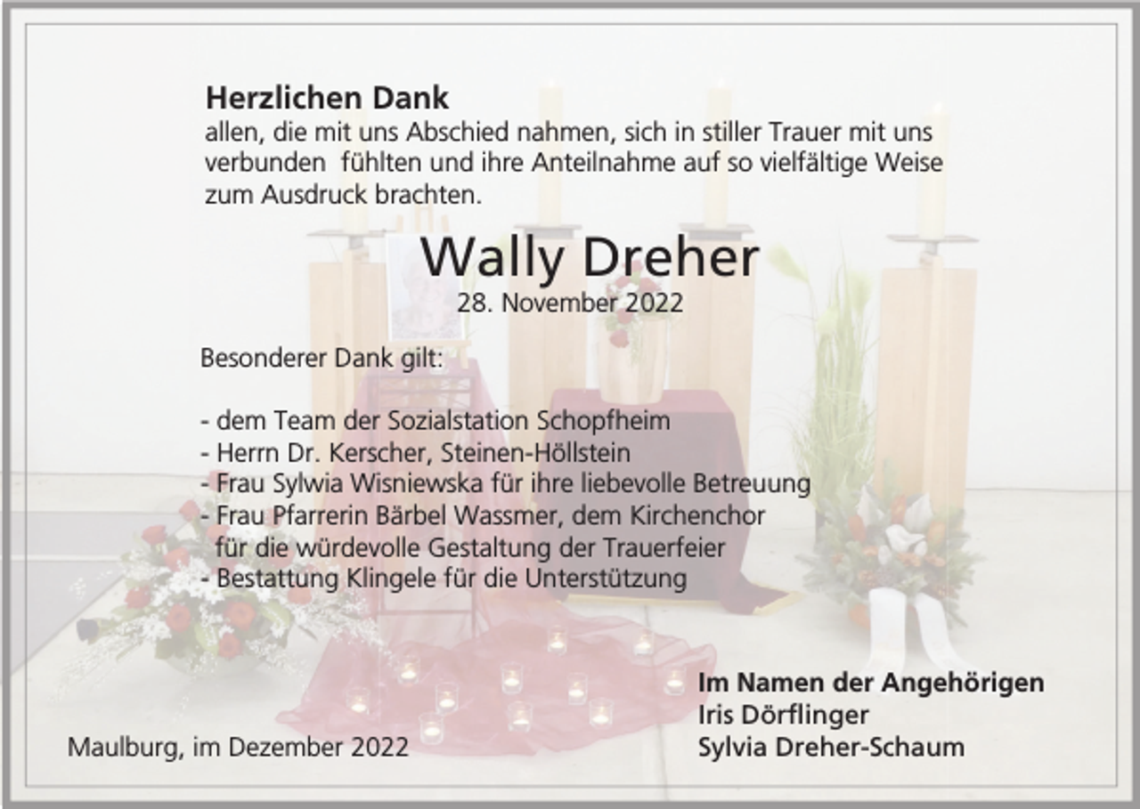 <p>Herzlichen Dank<br />allen, die mit uns Abschied nahmen, sich in stiller Trauer mit uns<br />verbunden fühlten und ihre Anteilnahme auf so vielfältige Weise<br />zum Ausdruck brachten.</p><p>Wally Dreher<br />28. November 2022<br />Besonderer Dank gilt:<br />- dem Team der Sozialstation Schopfheim<br />- Herrn Dr. Kerscher, Steinen-Höllstein<br />- Frau Sylwia Wisniewska für ihre liebevolle Betreuung<br />- Frau Pfarrerin Bärbel Wassmer, dem Kirchenchor<br />für die würdevolle Gestaltung der Trauerfeier<br />- Bestattung Klingele für die Unterstützung</p><p>Maulburg, im Dezember 2022</p><p>Im Namen der Angehörigen<br />Iris Dörflinger<br />Sylvia Dreher-Schaum</p>