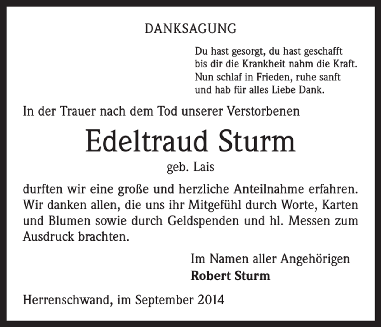 <p>DANKSAGUNG<br />Du hast gesorgt, du hast geschafft<br />bis dir die Krankheit nahm die Kraft.<br />Nun schlaf in Frieden, ruhe sanft<br />und hab für alles Liebe Dank.</p><p>In der Trauer nach dem Tod unserer Verstorbenen</p><p>Edeltraud Sturm<br />geb. Lais</p><p>durften wir eine große und herzliche Anteilnahme ­erfahren.<br />Wir danken allen, die uns ihr Mitgefühl durch Worte, Karten<br />und Blumen sowie durch Geldspenden und hl. Messen zum<br />Ausdruck brachten.<br />Im Namen aller Angehörigen<br />Robert Sturm<br />Herrenschwand, im September 2014</p>