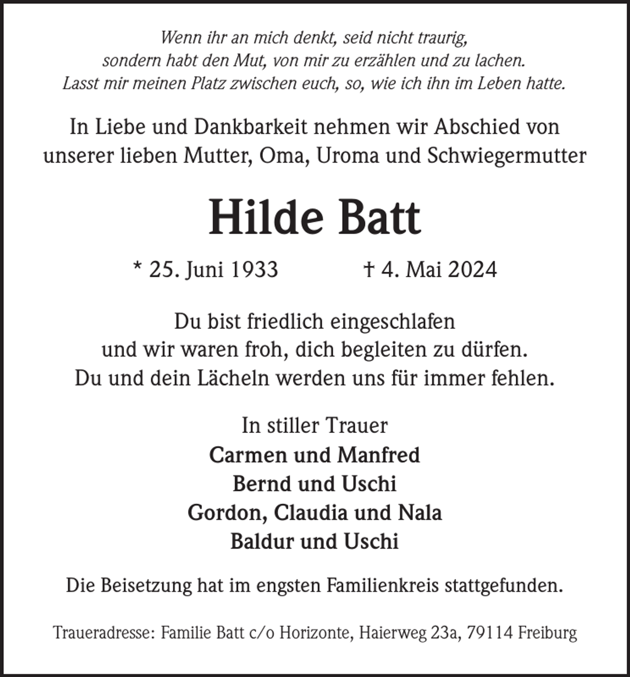 <p>Wenn ihr an mich denkt, seid nicht traurig,<br />sondern habt den Mut, von mir zu erzählen und zu lachen.<br />Lasst mir meinen Platz zwischen euch, so, wie ich ihn im Leben hatte.</p><p>In Liebe und Dankbarkeit nehmen wir Abschied von<br />unserer lieben Mutter, Oma, Uroma und Schwiegermutter</p><p>Hilde Batt<br />* 25. Juni 1933</p><p>† 4. Mai 2024</p><p>Du bist friedlich eingeschlafen<br />und wir waren froh, dich begleiten zu dürfen.<br />Du und dein Lächeln werden uns für immer fehlen.<br />In stiller Trauer<br />Carmen und Manfred<br />Bernd und Uschi<br />Gordon, Claudia und Nala<br />Baldur und Uschi<br />Die Beisetzung hat im engsten Familienkreis stattgefunden.<br />Traueradresse: Familie Batt c/o Horizonte, Haierweg 23a, 79114 Freiburg</p>