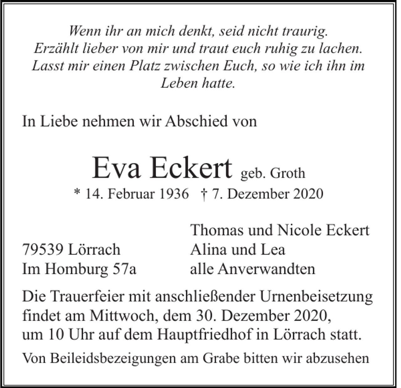 <p>Wenn ihr an mich denkt, seid nicht traurig.<br />Erzählt lieber von mir und traut euch ruhig zu lachen.<br />Lasst mir einen Platz zwischen Euch, so wie ich ihn im<br />Leben hatte.</p><p>In Liebe nehmen wir Abschied von</p><p>Eva Eckert</p><p>geb. Groth<br />* 14. Februar 1936 † 7. Dezember 2020</p><p>79539 Lörrach<br />Im Homburg 57a</p><p>Thomas und Nicole Eckert<br />Alina und Lea<br />alle Anverwandten</p><p>Die Trauerfeier mit anschließender Urnenbeisetzung<br />findet am Mittwoch, dem 30. Dezember 2020,<br />um 10 Uhr auf dem Hauptfriedhof in Lörrach statt.<br />Von Beileidsbezeigungen am Grabe bitten wir abzusehen</p>