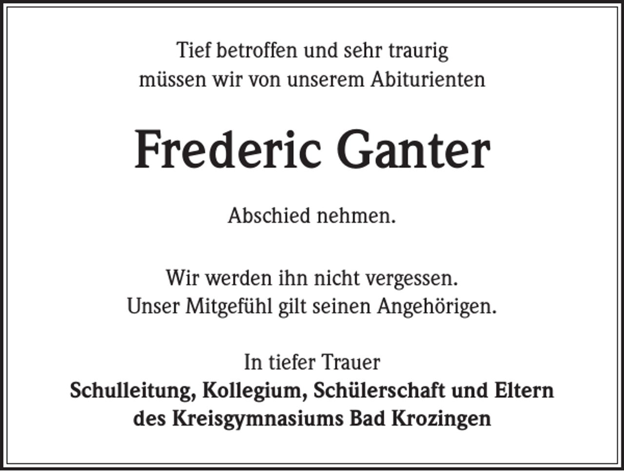 <p>Tief betroffen und sehr traurig<br />müssen wir von unserem Abiturienten</p><p>Frederic Ganter<br />Abschied nehmen.<br />Wir werden ihn nicht vergessen.<br />Unser Mitgefühl gilt seinen Angehörigen.<br />In tiefer Trauer<br />Schulleitung, Kollegium, Schülerschaft und Eltern<br />des Kreisgymnasiums Bad Krozingen</p>