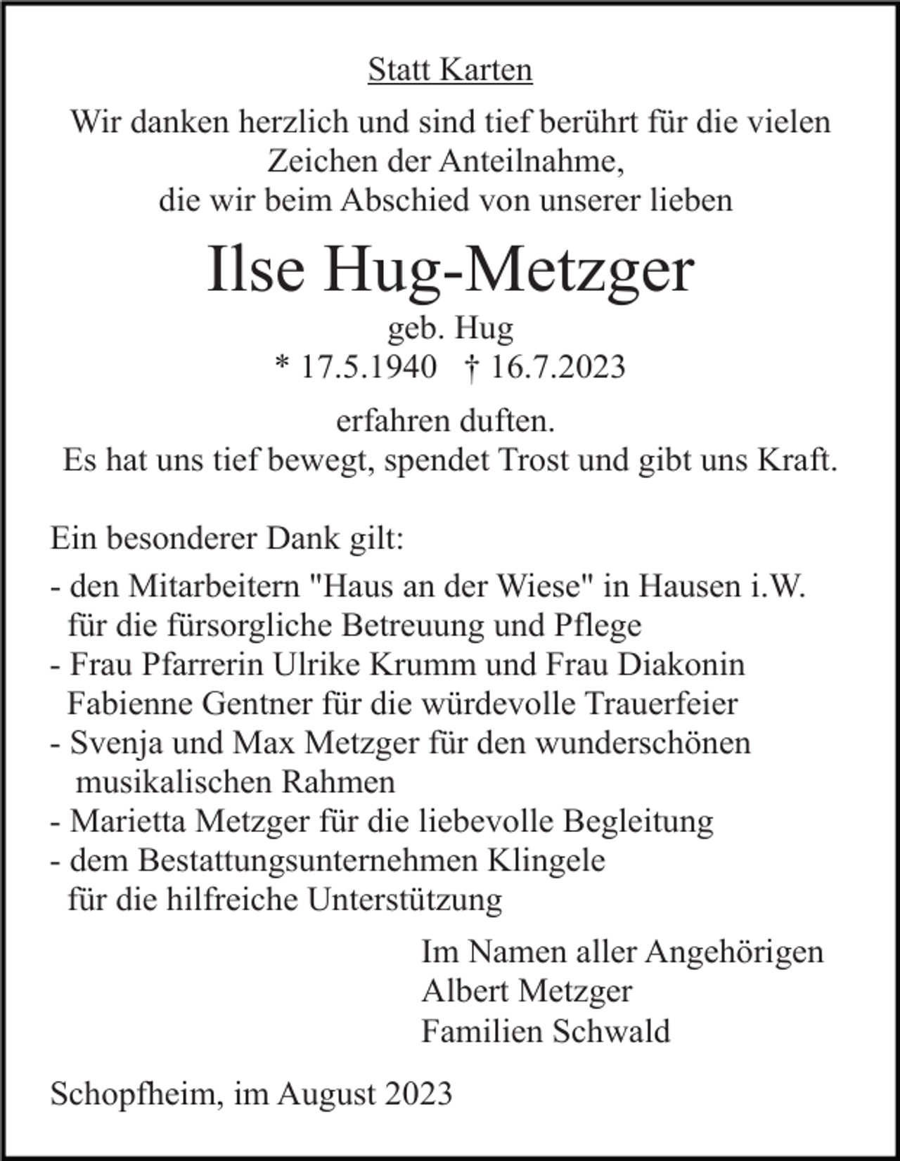 <p>Statt Karten<br />Wir danken herzlich und sind tief berührt für die vielen<br />Zeichen der Anteilnahme,<br />die wir beim Abschied von unserer lieben</p><p>Ilse Hug-Metzger<br />geb. Hug<br />* 17.5.1940 † 16.7.2023<br />erfahren duften.<br />Es hat uns tief bewegt, spendet Trost und gibt uns Kraft.<br />Ein besonderer Dank gilt:<br />- den Mitarbeitern "Haus an der Wiese" in Hausen i.W.<br />für die fürsorgliche Betreuung und Pflege<br />- Frau Pfarrerin Ulrike Krumm und Frau Diakonin<br />Fabienne Gentner für die würdevolle Trauerfeier<br />- Svenja und Max Metzger für den wunderschönen<br />musikalischen Rahmen<br />- Marietta Metzger für die liebevolle Begleitung<br />- dem Bestattungsunternehmen Klingele<br />für die hilfreiche Unterstützung<br />Im Namen aller Angehörigen<br />Albert Metzger<br />Familien Schwald<br />Schopfheim, im August 2023</p>