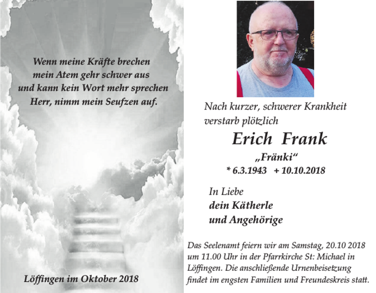 <p>Wenn meine Kräfte brechen<br />mein Atem gehr schwer aus<br />und kann kein Wort mehr sprechen<br />Herr, nimm mein Seufzen auf.</p><p>Nach kurzer, schwerer Krankheit<br />verstarb �l��lich</p><p>Erich Frank<br />„Fränki“</p><p>* 6.3.1943 + 10.10.2018</p><p>In Liebe<br />dein Kätherle<br />und Angehörige</p><p>Löﬃngen im Oktober 2018</p><p>Das Seelenamt feiern wir am Samstag, 20.10 2018<br />um 11.00 Uhr in der Pfarrkirche St: Michael in<br />L��ngen. Die anschlie�ende Urnenbeise�ung<br />�ndet im engsten �amilien und �reundeskreis sta�.</p>