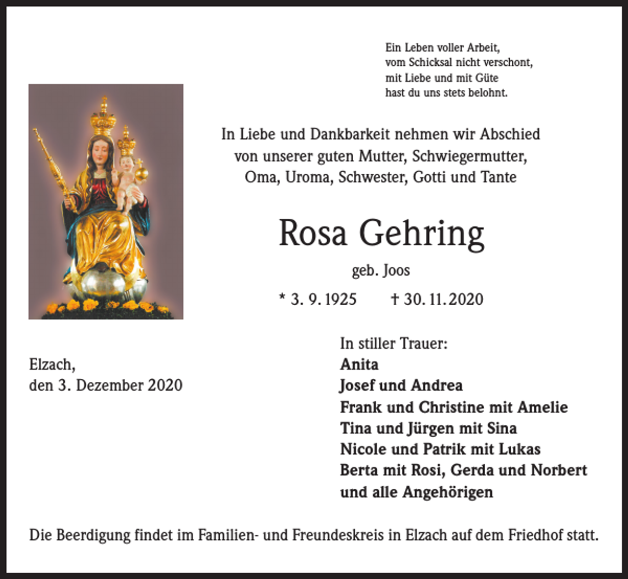 <p>Ein Leben voller Arbeit,<br />vom Schicksal nicht verschont,<br />mit Liebe und mit Güte<br />hast du uns stets belohnt.</p><p>In Liebe und Dankbarkeit nehmen wir Abschied<br />von unserer guten Mutter, Schwiegermutter,<br />Oma, Uroma, Schwester, Gotti und Tante</p><p>Rosa Gehring<br />geb. Joos<br />* 3. 9. 1925 † 30. 11. 2020</p><p>Elzach,<br />den 3. Dezember 2020</p><p>In stiller Trauer:<br />Anita<br />Josef und Andrea<br />Frank und Christine mit Amelie<br />Tina und Jürgen mit Sina<br />Nicole und Patrik mit Lukas<br />Berta mit Rosi, Gerda und Norbert<br />und alle Angehörigen</p><p>Die Beerdigung findet im Familien- und Freundeskreis in Elzach auf dem Friedhof statt.</p>