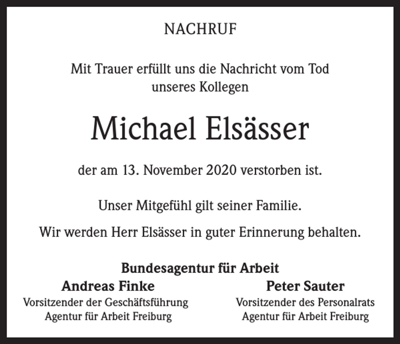 <p>NACHRUF<br />Mit Trauer erfüllt uns die Nachricht vom Tod<br />unseres Kollegen</p><p>Michael Elsässer<br />der am 13. November 2020 verstorben ist.<br />Unser Mitgefühl gilt seiner Familie.<br />Wir werden Herr Elsässer in guter Erinnerung behalten.</p><p>Bundesagentur für Arbeit<br />Andreas Finke<br />Peter Sauter</p><p>Vorsitzender der Geschäftsführung</p><p>Agentur für Arbeit Freiburg</p><p>Vorsitzender des Personalrats<br />Agentur für Arbeit Freiburg</p>