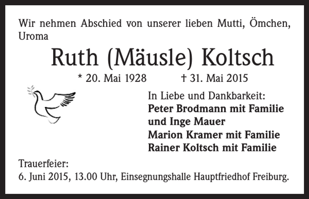 <p>Wir nehmen Abschied von unserer lieben Mutti, Ömchen,<br />Uroma</p><p>Ruth (Mäusle) Koltsch<br />* 20. Mai 1928 † 31. Mai 2015</p><p>In Liebe und Dankbarkeit:<br />Peter Brodmann mit Familie<br />und Inge Mauer<br />Marion Kramer mit Familie<br />Rainer Koltsch mit Familie<br />Trauerfeier:<br />6. Juni 2015, 13.00 Uhr, Einsegnungshalle ­Hauptfriedhof Freiburg.</p>