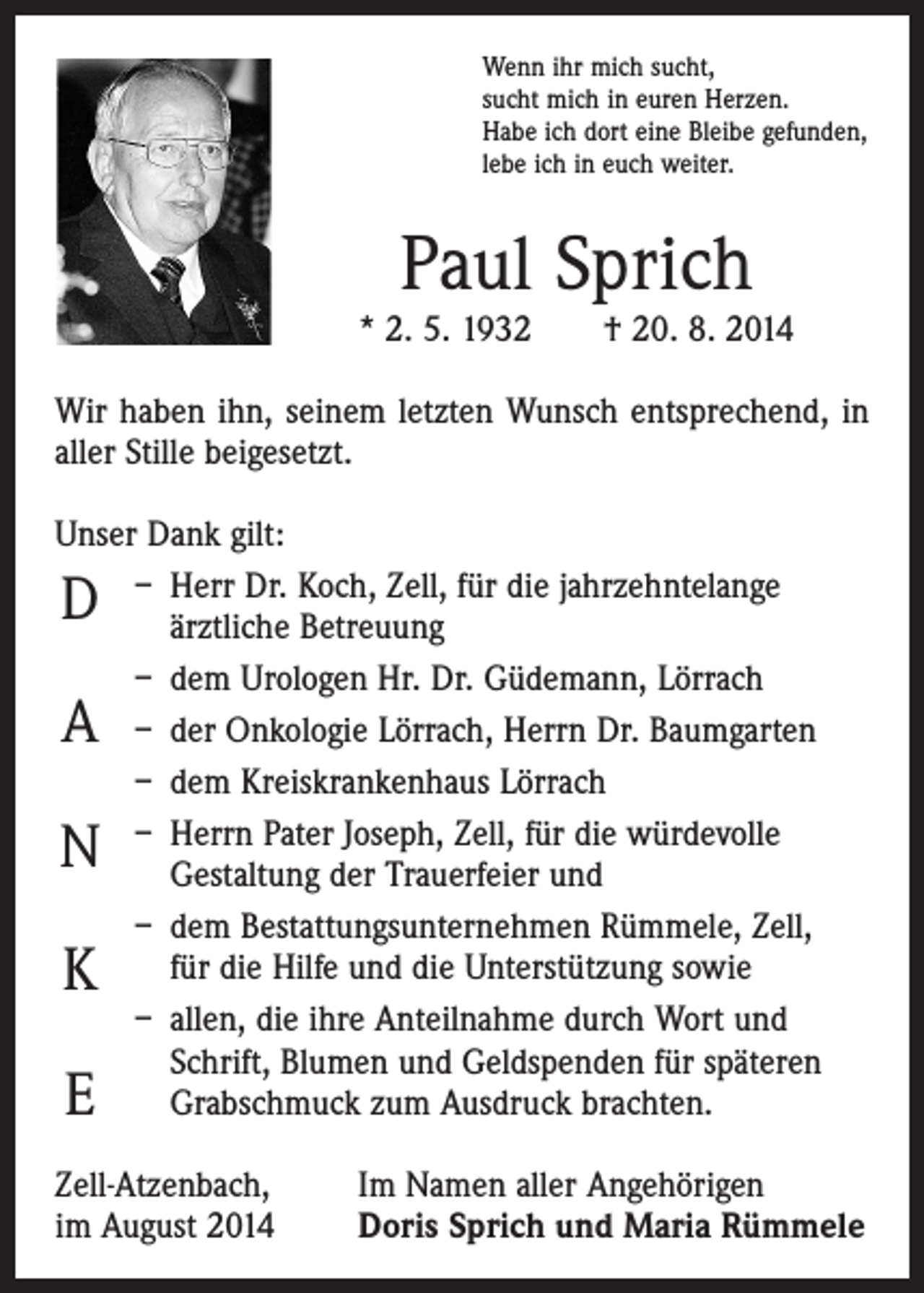 <p>Wenn ihr mich sucht,<br />sucht mich in euren Herzen.<br />Habe ich dort eine Bleibe gefunden,<br />lebe ich in euch weiter.</p><p>Paul Sprich</p><p>* 2. 5. 1932 † 20. 8. 2014<br />Wir haben ihn, seinem letzten Wunsch entsprechend, in<br />aller Stille beigesetzt.<br />Unser Dank gilt:<br />– Herr Dr. Koch, Zell, für die jahrzehntelange<br />ärztliche Betreuung<br />– dem Urologen Hr. Dr. Güdemann, Lörrach<br />– der Onkologie Lörrach, Herrn Dr. Baumgarten<br />– dem Kreiskrankenhaus Lörrach<br />– Herrn Pater Joseph, Zell, für die würdevolle<br />Gestaltung der Trauerfeier und<br />– dem Bestattungsunternehmen Rümmele, Zell,<br />für die Hilfe und die Unterstützung sowie<br />– allen, die ihre Anteilnahme durch Wort und<br />Schrift, Blumen und Geldspenden für späteren<br />Grabschmuck zum Ausdruck brachten.</p><p>D<br />A</p><p>N<br />K<br />E</p><p>Zell-Atzenbach,<br />im August 2014</p><p>Im Namen aller Angehörigen<br />Doris Sprich und Maria Rümmele</p>