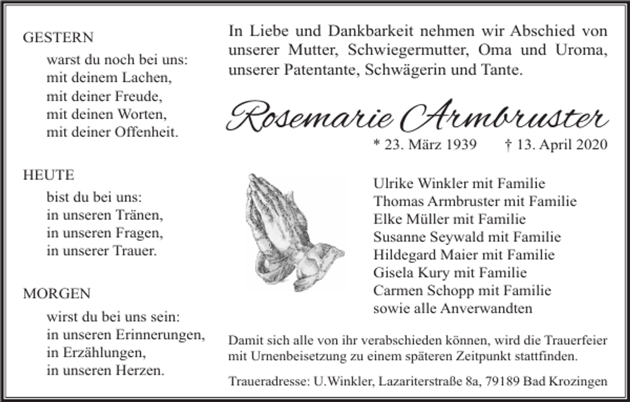<p>GESTERN<br />warst du noch bei uns:<br />mit deinem Lachen,<br />mit deiner Freude,<br />mit deinen Worten,<br />mit deiner Offenheit.<br />HEUTE<br />bist du bei uns:<br />in unseren Tränen,<br />in unseren Fragen,<br />in unserer Trauer.<br />MORGEN<br />wirst du bei uns sein:<br />in unseren Erinnerungen,<br />in Erzählungen,<br />in unseren Herzen.</p><p>In Liebe und Dankbarkeit nehmen wir Abschied von<br />unserer Mutter, Schwiegermutter, Oma und Uroma,<br />unserer Patentante, Schwägerin und Tante.</p><p>Rosemarie Armbruster<br />* 23. März 1939</p><p>† 13. April 2020</p><p>Ulrike Winkler mit Familie<br />Thomas Armbruster mit Familie<br />Elke Müller mit Familie<br />Susanne Seywald mit Familie<br />Hildegard Maier mit Familie<br />Gisela Kury mit Familie<br />Carmen Schopp mit Familie<br />sowie alle Anverwandten<br />Damit sich alle von ihr verabschieden können, wird die Trauerfeier<br />mit Urnenbeisetzung zu einem späteren Zeitpunkt stattfinden.<br />Traueradresse: U.Winkler, Lazariterstraße 8a, 79189 Bad Krozingen</p>