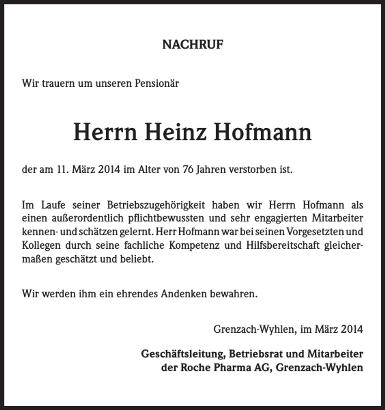<p>NACHRUF<br />Wir trauern um unseren Pensionär</p><p>Herrn Heinz Hofmann<br />der am 11. März 2014 im Alter von 76 Jahren verstorben ist.<br />Im Laufe seiner Betriebszugehörigkeit haben wir Herrn Hofmann als<br />einen außerordentlich pflichtbewussten und sehr engagierten Mitarbeiter<br />kennen- und schätzen gelernt. Herr Hofmann war bei seinen Vorgesetzten und<br />Kollegen durch seine fachliche Kompetenz und Hilfsbereitschaft gleichermaßen geschätzt und beliebt.<br />Wir werden ihm ein ehrendes Andenken bewahren.</p><p>Grenzach-Wyhlen, im März 2014<br />Geschäftsleitung, Betriebsrat und Mitarbeiter<br />der Roche Pharma AG, Grenzach-Wyhlen</p>