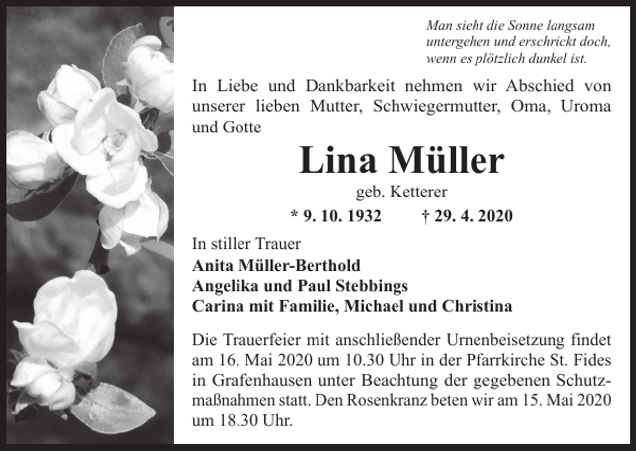 <p>Man sieht die Sonne langsam<br />untergehen und erschrickt doch,<br />wenn es plötzlich dunkel ist.</p><p>In Liebe und Dankbarkeit nehmen wir Abschied von<br />unserer lieben Mutter, Schwiegermutter, Oma, Uroma<br />und Gotte</p><p>Lina Müller</p><p>geb. Ketterer<br />* 9. 10. 1932<br />† 29. 4. 2020<br />In stiller Trauer<br />Anita Müller-Berthold<br />Angelika und Paul Stebbings<br />Carina mit Familie, Michael und Christina<br />Die Trauerfeier mit anschließender Urnenbeisetzung findet<br />am 16. Mai 2020 um 10.30 Uhr in der Pfarrkirche St. Fides<br />in Grafenhausen unter Beachtung der gegebenen Schutzmaßnahmen statt. Den Rosenkranz beten wir am 15. Mai 2020<br />um 18.30 Uhr.</p>