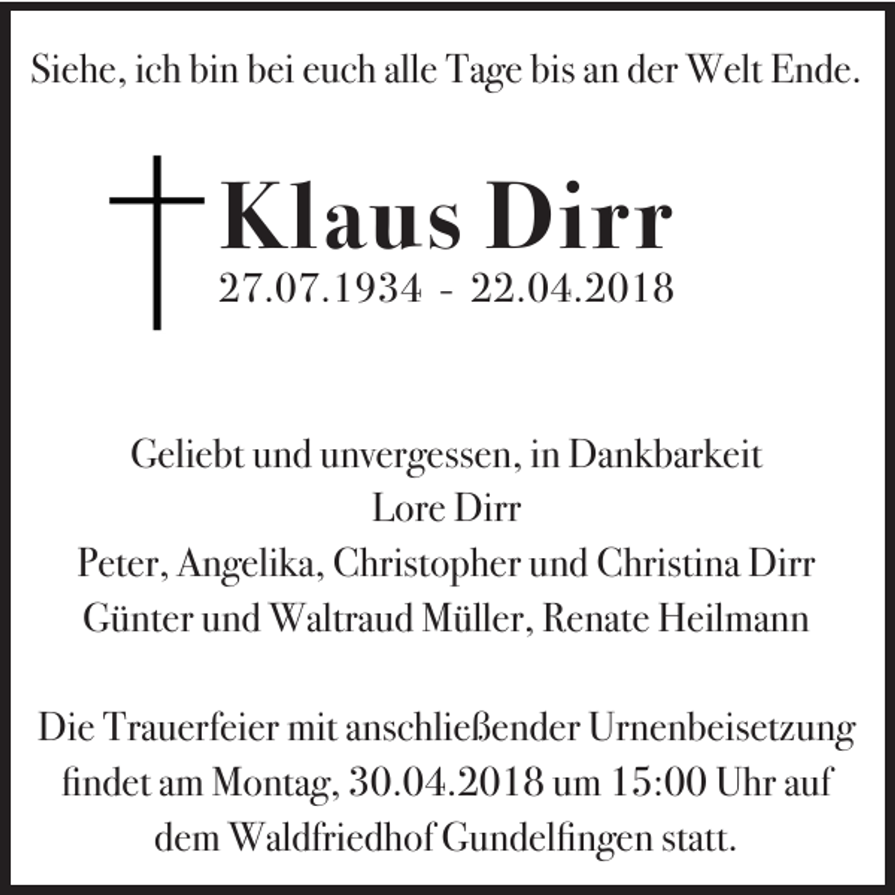 <p>Siehe,<br />Si<br />e h e, iich<br />c h bi<br />bin<br />n bbei<br />ei eeuch<br />u c h all<br />alle<br />e Tage<br />Ta g e bis<br />bis aan<br />n dder<br />er Welt<br />W elt Ende.<br />E n d e.</p><p>Klaus<br />Kl<br />a u s Dirr<br />Di r r</p><p>227.07.1934<br />7. 0 7. 1 9 3 4 -- 222.04.2018<br />2. 0 4. 2 0 1 8<br />Geliebt<br />G eli e bt uund<br />n d uunvergessen,<br />nv er g ess e n, i in<br />n Dankbarkeit<br />Da n k bar k eit<br />LLore<br />or e Dirr<br />Dirr<br />Peter,<br />P et er, Angelika,<br />A n g eli ka, Christopher<br />C hrist o p h er uund<br />n d Christina<br />C hristi na Dirr<br />Dirr<br />G ü nt er uund<br />n d Waltraud<br />Waltra u d Müller,<br />M üll er, RRenate<br />e nat e Heilmann<br />H eil ma n n<br />Günter<br />Die<br />Trauerfeier<br />mita anschließender<br />Urnenbeisetzung<br />Di e Tra<br />u erf ei er mit<br />ns c hli e ß e n d er Ur<br />n e n b eis etz u n g<br />fifindet<br />n d et aam<br />m Montag,<br />M o nta g, 30.04.2018<br />3 0. 0 4. 2 0 1 8 uum<br />m 15:00<br />1 5: Uhr<br />U hr aauf<br />uf<br />d e m Waldfriedhof<br />Wal dfri e d h of Gundelfingen<br />G u n d el fi n g e n statt.<br />dem<br />statt.</p>