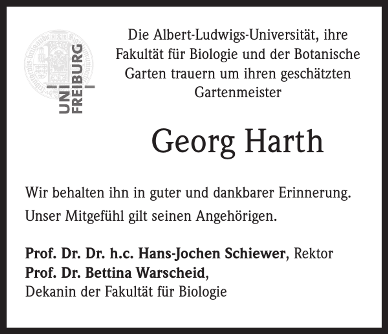 <p>Die Albert-Ludwigs-Universität, ihre<br />Fakultät für Biologie und der Botanische<br />Garten trauern um ihren geschätzten<br />Gartenmeister</p><p>Georg Harth<br />Wir behalten ihn in guter und dankbarer Erinnerung.<br />Unser Mitgefühl gilt seinen Angehörigen.<br />Prof. Dr. Dr. h.c. Hans-Jochen Schiewer, Rektor<br />Prof. Dr. Bettina Warscheid,<br />Dekanin der Fakultät für Biologie</p>
