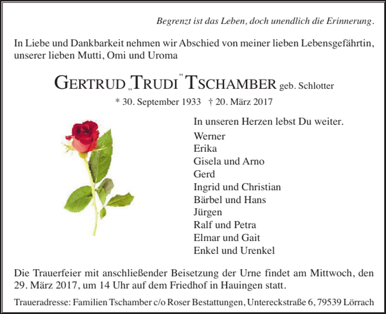 <p>Begrenzt ist das Leben, doch unendlich die Erinnerung.</p><p>In Liebe und Dankbarkeit nehmen wir Abschied von meiner lieben Lebensgefährtin,<br />unserer lieben Mutti, Omi und Uroma</p><p>GERTRUD „TRUDI “ TSCHAMBER geb. Schlotter<br />* 30. September 1933 † 20. März 2017</p><p>In unseren Herzen lebst Du weiter.<br />Werner<br />Erika<br />Gisela und Arno<br />Gerd<br />Ingrid und Christian<br />Bärbel und Hans<br />Jürgen<br />Ralf und Petra<br />Elmar und Gait<br />Enkel und Urenkel<br />Die Trauerfeier mit anschließender Beisetzung der Urne findet am Mittwoch, den<br />29. März 2017, um 14 Uhr auf dem Friedhof in Hauingen statt.<br />Traueradresse: Familien Tschamber c/o Roser Bestattungen, Untereckstraße 6, 79539 Lörrach</p>