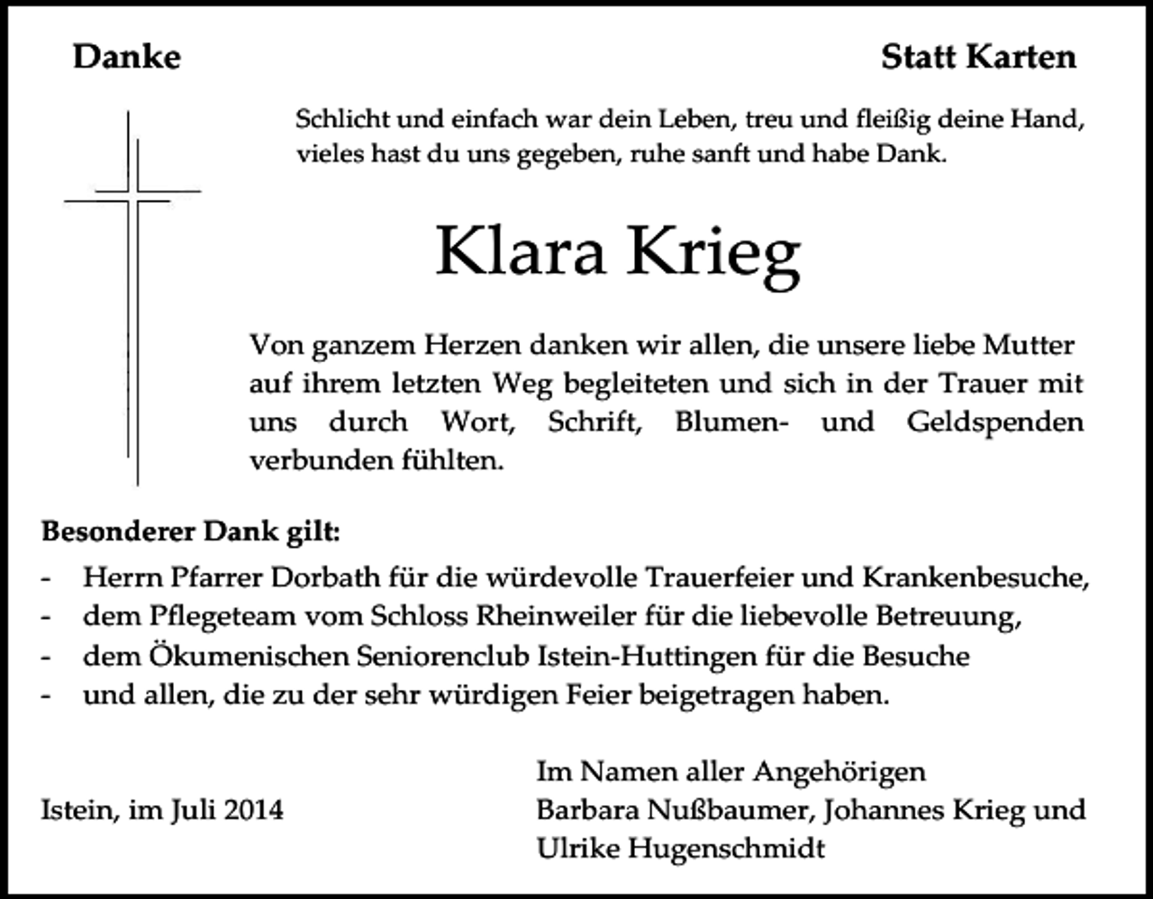 <p>Danke</p><p>Statt Karten<br />Schlicht und einfach war dein Leben, treu und fleißig deine Hand,<br />vieles hast du uns gegeben, ruhe sanft und habe Dank.</p><p>Klara Krieg<br />Von ganzem Herzen danken wir allen, die unsere liebe Mutter<br />auf ihrem letzten Weg begleiteten und sich in der Trauer mit<br />uns durch Wort, Schrift, Blumen- und Geldspenden<br />verbunden fühlten.<br />Besonderer Dank gilt:<br />-</p><p>Herrn Pfarrer Dorbath für die würdevolle Trauerfeier und Krankenbesuche,<br />dem Pflegeteam vom Schloss Rheinweiler für die liebevolle Betreuung,<br />dem Ökumenischen Seniorenclub Istein-Huttingen für die Besuche<br />und allen, die zu der sehr würdigen Feier beigetragen haben.</p><p>Istein, im Juli 2014</p><p>Im Namen aller Angehörigen<br />Barbara Nußbaumer, Johannes Krieg und<br />Ulrike Hugenschmidt</p>