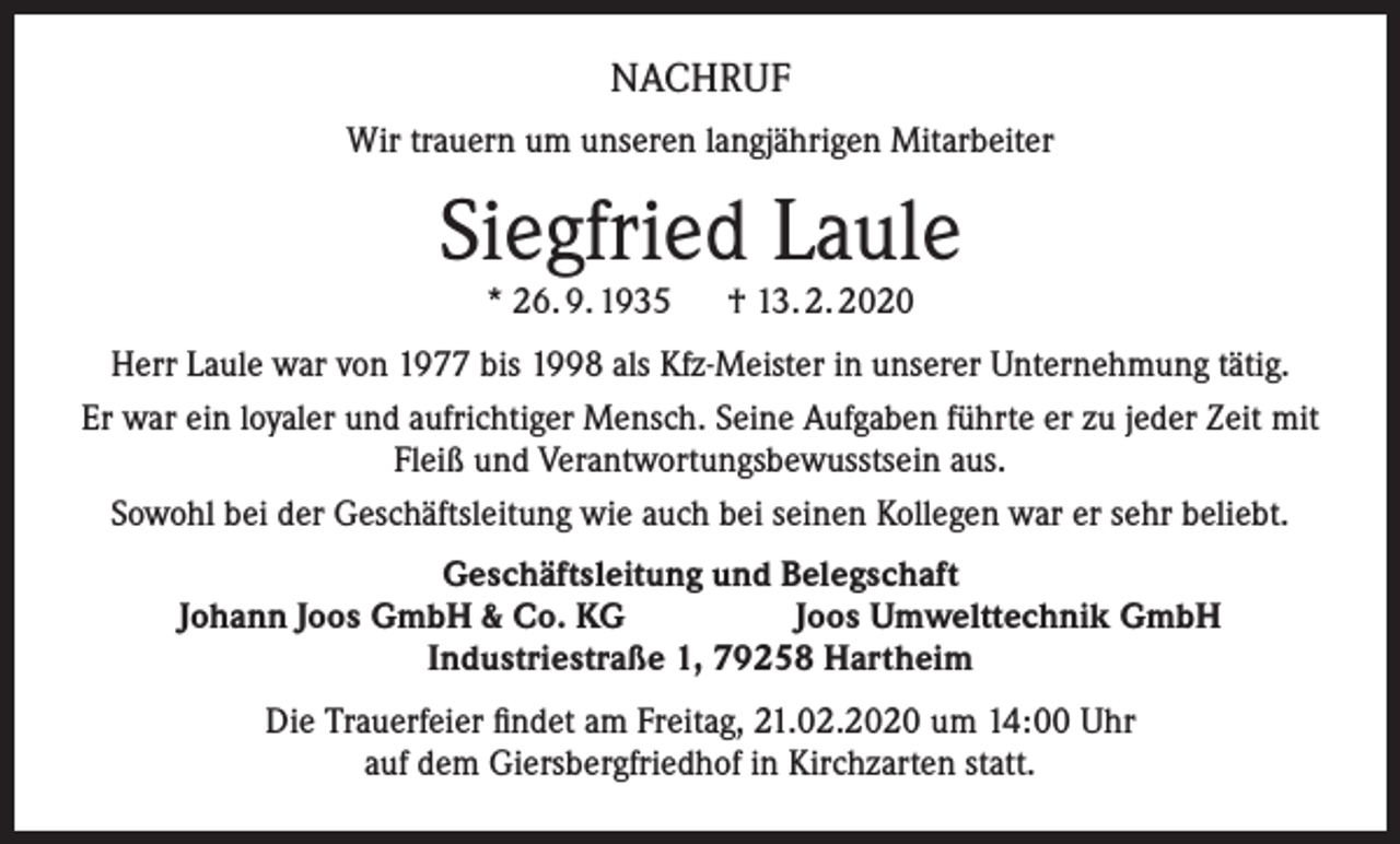<p>NACHRUF<br />Wir trauern um unseren langjährigen Mitarbeiter</p><p>Siegfried Laule<br />* 26. 9. 1935 † 13. 2. 2020</p><p>Herr Laule war von 1977 bis 1998 als Kfz-Meister in unserer Unternehmung tätig.<br />Er war ein loyaler und aufrichtiger Mensch. Seine Aufgaben führte er zu jeder Zeit mit<br />Fleiß und Verantwortungsbewusstsein aus.<br />Sowohl bei der Geschäftsleitung wie auch bei seinen Kollegen war er sehr beliebt.<br />Geschäftsleitung und Belegschaft<br />Johann Joos GmbH &amp; Co. KG<br />Joos Umwelttechnik GmbH<br />Industriestraße 1, 79258 Hartheim<br />Die Trauerfeier findet am Freitag, 21.02.2020 um 14:00 Uhr<br />auf dem Giersbergfriedhof in Kirchzarten statt.</p>