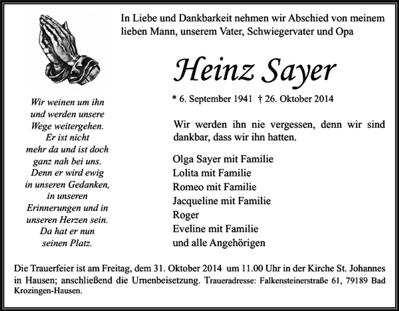 <p>In Liebe und Dankbarkeit nehmen wir Abschied von meinem<br />lieben Mann, unserem Vater, Schwiegervater und Opa</p><p>Heinz Sayer<br />Wir weinen um ihn<br />und werden unsere<br />Wege weitergehen.<br />Er ist nicht<br />mehr da und ist doch<br />ganz nah bei uns.<br />Denn er wird ewig<br />in unseren Gedanken,<br />in unseren<br />Erinnerungen und in<br />unseren Herzen sein.<br />Da hat er nun<br />seinen Platz.</p><p>* 6. September 1941 † 26. Oktober 2014</p><p>Wir werden ihn nie vergessen, denn wir sind<br />dankbar, dass wir ihn hatten.<br />Olga Sayer mit Familie<br />Lolita mit Familie<br />Romeo mit Familie<br />Jacqueline mit Familie<br />Roger<br />Eveline mit Familie<br />und alle Angehörigen</p><p>Die Trauerfeier ist am Freitag, dem 31. Oktober 2014 um 11.00 Uhr in der Kirche St. Johannes<br />in Hausen; anschließend die Urnenbeisetzung. Traueradresse: Falkensteinerstraße 61, 79189 Bad<br />Krozingen-Hausen.</p>