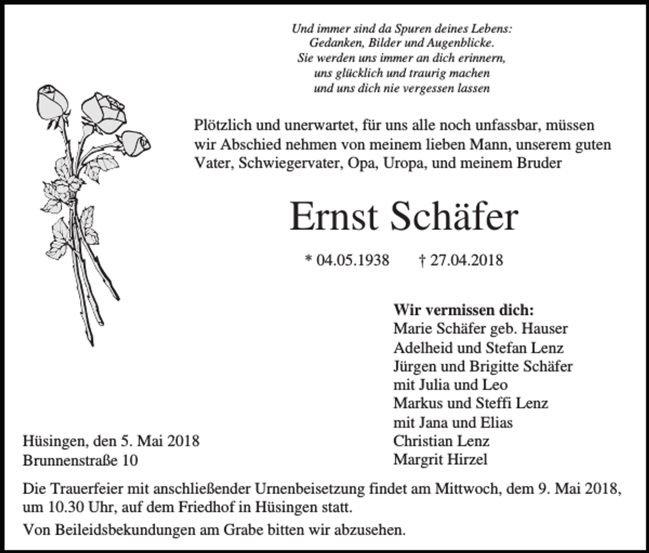 <p>Und immer sind da Spuren deines Lebens:<br />Gedanken, Bilder und Augenblicke.<br />Sie werden uns immer an dich erinnern,<br />uns glücklich und traurig machen<br />und uns dich nie vergessen lassen</p><p>Plötzlich und unerwartet, für uns alle noch unfassbar, müssen<br />wir Abschied nehmen von meinem lieben Mann, unserem guten<br />Vater, Schwiegervater, Opa, Uropa, und meinem Bruder</p><p>Ernst Schäfer<br />* 04.05.1938</p><p>Hüsingen, den 5. Mai 2018<br />Brunnenstraße 10</p><p>† 27.04.2018<br />Wir vermissen dich:<br />Marie Schäfer geb. Hauser<br />Adelheid und Stefan Lenz<br />Jürgen und Brigitte Schäfer<br />mit Julia und Leo<br />Markus und Steffi Lenz<br />mit Jana und Elias<br />Christian Lenz<br />Margrit Hirzel</p><p>Die Trauerfeier mit anschließender Urnenbeisetzung findet am Mittwoch, dem 9. Mai 2018,<br />um 10.30 Uhr, auf dem Friedhof in Hüsingen statt.<br />Von Beileidsbekundungen am Grabe bitten wir abzusehen.</p>