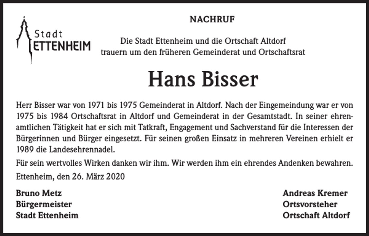 <p>NACHRUF<br />Die Stadt Ettenheim und die Ortschaft Altdorf<br />trauern um den früheren Gemeinderat und Ortschaftsrat</p><p>Hans Bisser<br />Herr Bisser war von 1971 bis 1975 Gemeinderat in Altdorf. Nach der Eingemeindung war er von<br />1975 bis 1984 Ortschaftsrat in Altdorf und Gemeinderat in der Gesamtstadt. In seiner ehrenamtlichen Tätigkeit hat er sich mit Tatkraft, Engagement und Sachverstand für die Interessen der<br />Bürgerinnen und Bürger eingesetzt. Für seinen großen Einsatz in mehreren Vereinen erhielt er<br />1989 die Landesehrennadel.<br />Für sein wertvolles Wirken danken wir ihm. Wir werden ihm ein ehrendes Andenken bewahren.<br />Ettenheim, den 26. März 2020<br />Bruno Metz<br />Bürgermeister<br />Stadt Ettenheim</p><p>Andreas Kremer<br />Ortsvorsteher<br />Ortschaft Altdorf</p>