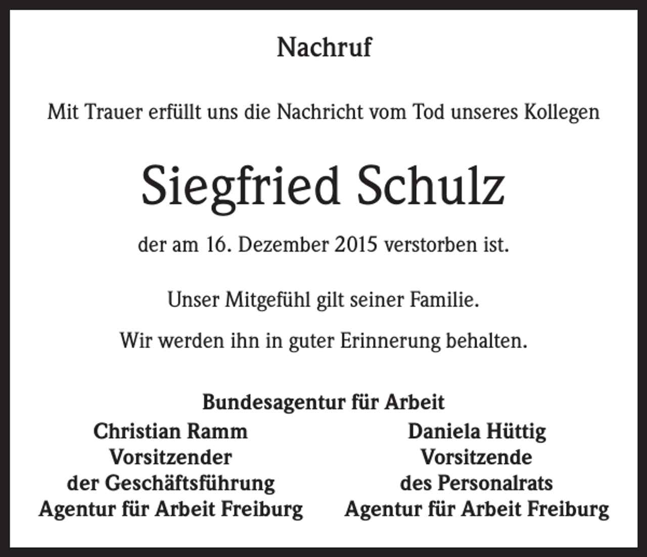 <p>Nachruf<br />Mit Trauer erfüllt uns die Nachricht vom Tod unseres Kollegen</p><p>Siegfried Schulz<br />der am 16. Dezember 2015 verstorben ist.<br />Unser Mitgefühl gilt seiner Familie.<br />Wir werden ihn in guter Erinnerung behalten.<br />Bundesagentur für Arbeit<br />Christian Ramm<br />Daniela Hüttig<br />Vorsitzender<br />Vorsitzende<br />der Geschäftsführung<br />des Personalrats<br />Agentur für Arbeit Freiburg<br />Agentur für Arbeit Freiburg</p>