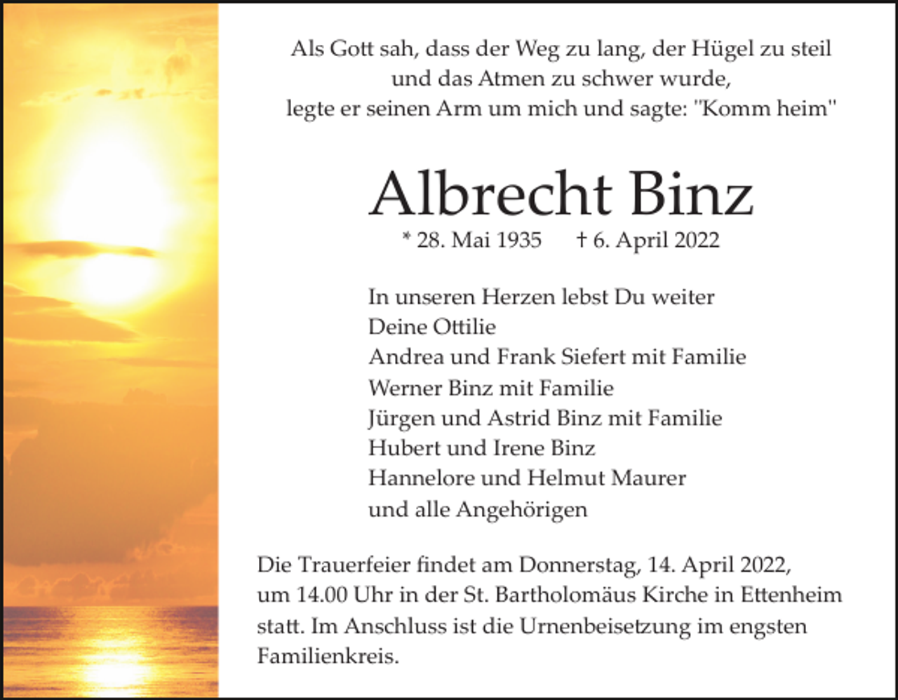 <p>Als Go� sah, dass der Weg zu lang, der Hügel zu steil<br />und das Atmen zu schwer wurde,<br />legte er seinen Arm um mich und sagte: "Komm heim"</p><p>Albrecht Binz<br />* 28. Mai 1935</p><p>† 6. April 2022</p><p>In unseren Herzen lebst Du weiter<br />Deine O�ilie<br />Andrea und Frank Siefert mit Familie<br />Werner Binz mit Familie<br />Jürgen und Astrid Binz mit Familie<br />Hubert und Irene Binz<br />Hannelore und Helmut Maurer<br />und alle Angehörigen<br />Die Trauerfeier ﬁndet am Donnerstag, 14. April 2022,<br />um 14.00 Uhr in der St. Bartholomäus Kirche in E�enheim<br />sta�. Im Anschluss ist die Urnenbeise�ung im engsten<br />Familienkreis.</p>