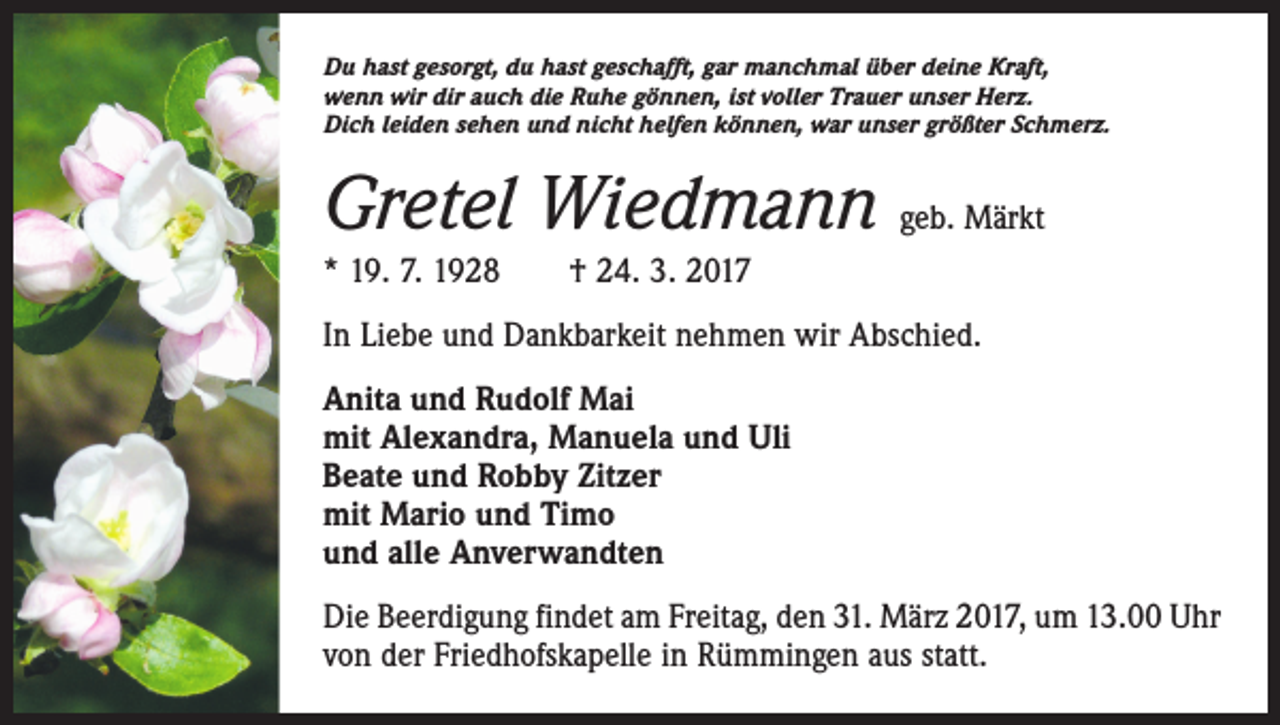 <p>Du hast gesorgt, du hast geschafft, gar manchmal über deine Kraft,<br />wenn wir dir auch die Ruhe gönnen, ist voller Trauer unser Herz.<br />Dich leiden sehen und nicht helfen können, war unser größter Schmerz.</p><p>Gretel Wiedmann geb. Märkt<br />* 19. 7. 1928 † 24. 3. 2017<br />In Liebe und Dankbarkeit nehmen wir Abschied.<br />Anita und Rudolf Mai<br />mit Alexandra, Manuela und Uli<br />Beate und Robby Zitzer<br />mit Mario und Timo<br />und alle Anverwandten<br />Die Beerdigung findet am Freitag, den 31. März 2017, um 13.00 Uhr<br />von der Friedhofskapelle in Rümmingen aus statt.</p>
