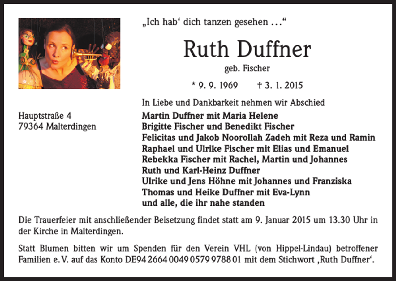 <p>„Ich hab‘ dich tanzen gesehen . . .“</p><p>Ruth Duffner<br />geb. Fischer</p><p>* 9. 9. 1969 † 3. 1. 2015</p><p>Hauptstraße 4<br />79364 Malterdingen</p><p>In Liebe und Dankbarkeit nehmen wir Abschied<br />Martin Duffner mit Maria Helene<br />Brigitte Fischer und Benedikt Fischer<br />Felicitas und Jakob Noorollah Zadeh mit Reza und Ramin<br />Raphael und Ulrike Fischer mit Elias und Emanuel<br />Rebekka Fischer mit Rachel, Martin und Johannes<br />Ruth und Karl-Heinz Duffner<br />Ulrike und Jens Höhne mit Johannes und Franziska<br />Thomas und Heike Duffner mit Eva-Lynn<br />und alle, die ihr nahe standen</p><p>Die Trauerfeier mit anschließender Beisetzung findet statt am 9. Januar 2015 um 13.30 Uhr in<br />der Kirche in Malterdingen.<br />Statt Blumen bitten wir um Spenden für den Verein VHL (von Hippel-Lindau) betroffener<br />Familien e. V. auf das Konto DE94 2664 0049 057788 01 mit dem Stichwort ‚Ruth Duffner‘.</p>