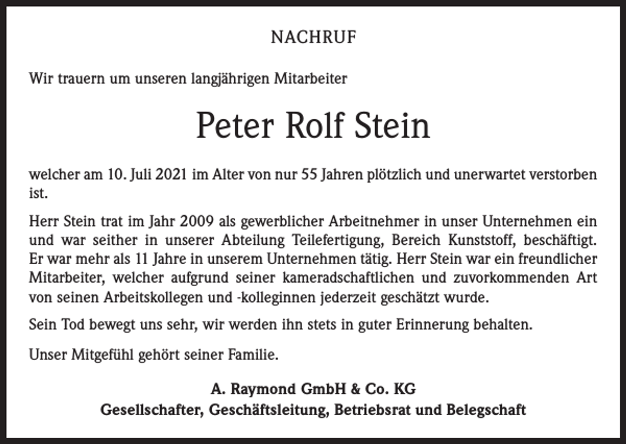 <p>NACHRUF<br />Wir trauern um unseren langjährigen Mitarbeiter</p><p>Peter Rolf Stein<br />welcher am 10. Juli 2021 im Alter von nur 55 Jahren plötzlich und unerwartet verstorben<br />ist.<br />Herr Stein trat im Jahr 2009 als gewerblicher Arbeitnehmer in unser Unternehmen ein<br />und war seither in unserer Abteilung Teilefertigung, Bereich Kunststoff, beschäftigt.<br />Er war mehr als 11 Jahre in unserem Unternehmen tätig. Herr Stein war ein freundlicher<br />Mitarbeiter, welcher aufgrund seiner kameradschaftlichen und zuvorkommenden Art<br />von seinen Arbeitskollegen und -kolleginnen jederzeit geschätzt wurde.<br />Sein Tod bewegt uns sehr, wir werden ihn stets in guter Erinnerung behalten.<br />Unser Mitgefühl gehört seiner Familie.<br />A. Raymond GmbH &amp; Co. KG<br />Gesellschafter, Geschäftsleitung, Betriebsrat und Belegschaft</p>