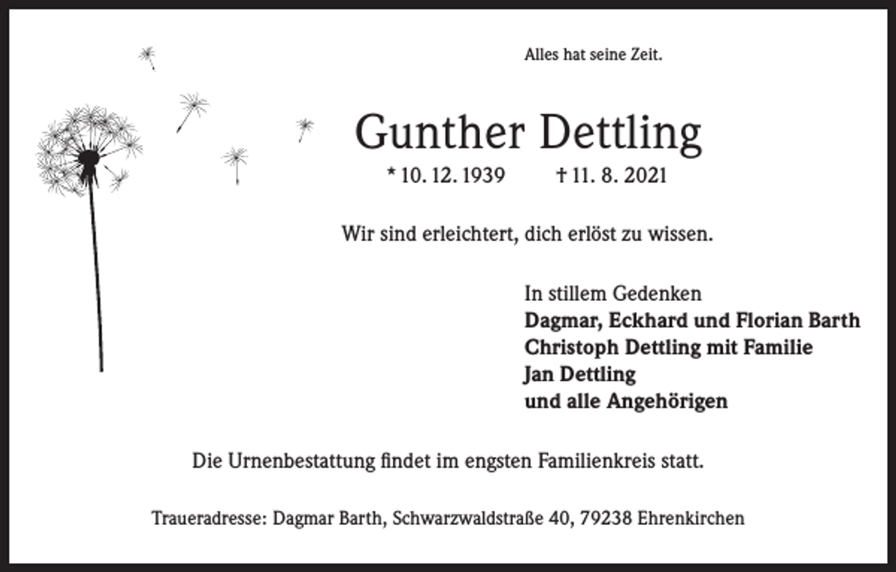<p>Alles hat seine Zeit.</p><p>Gunther Dettling<br />* 10. 12. 1939</p><p>† 11. 8. 2021</p><p>Wir sind erleichtert, dich erlöst zu wissen.<br />In stillem Gedenken<br />Dagmar, Eckhard und Florian Barth<br />Christoph Dettling mit Familie<br />Jan Dettling<br />und alle Angehörigen<br />Die Urnenbestattung findet im engsten Familienkreis statt.<br />Traueradresse: Dagmar Barth, Schwarzwaldstraße 40, 79238 Ehrenkirchen</p>