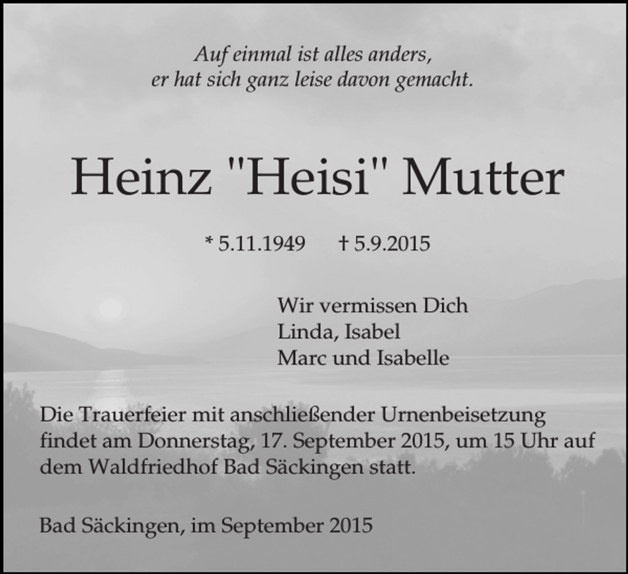 <p>Auf einmal ist alles anders,<br />er hat sich ganz leise davon gemacht.</p><p>Heinz "Heisi" Mutter<br />* 5.11.1949</p><p>† 5.9.2015</p><p>Wir vermissen Dich<br />Linda, Isabel<br />Marc und Isabelle<br />Die Trauerfeier mit anschließender Urnenbeisetzung<br />findet am Donnerstag, 17. September 2015, um 15 Uhr auf<br />dem Waldfriedhof Bad Säckingen statt.<br />Bad Säckingen, im September 2015</p>