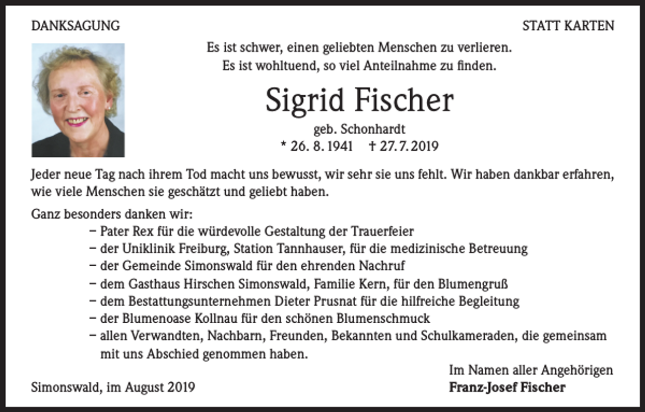 <p>DANKSAGUNG</p><p>STATT KARTEN<br />Es ist schwer, einen geliebten Menschen zu verlieren.<br />Es ist wohltuend, so viel Anteilnahme zu finden.</p><p>Sigrid Fischer<br />geb. Schonhardt<br />* 26. 8. 1941 † 27. 7. 2019<br />Jeder neue Tag nach ihrem Tod macht uns bewusst, wir sehr sie uns fehlt. Wir haben dankbar erfahren,<br />wie viele Menschen sie geschätzt und geliebt haben.<br />Ganz besonders danken wir:</p><p>– Pater Rex für die würdevolle Gestaltung der Trauerfeier</p><p>– der Uniklinik Freiburg, Station Tannhauser, für die medizinische Betreuung</p><p>– der Gemeinde Simonswald für den ehrenden Nachruf</p><p>– dem Gasthaus Hirschen Simonswald, Familie Kern, für den Blumengruß</p><p>– dem Bestattungsunternehmen Dieter Prusnat für die hilfreiche Begleitung</p><p>– der Blumenoase Kollnau für den schönen Blumenschmuck</p><p>– allen Verwandten, Nachbarn, Freunden, Bekannten und Schulkameraden, die gemeinsam<br />mit uns Abschied genommen haben.</p><p>Im Namen aller Angehörigen<br />Simonswald, im August 2019<br />Franz-Josef Fischer</p>