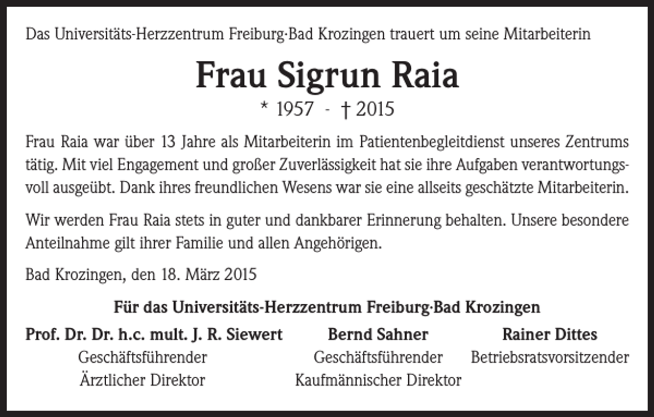 <p>Das Universitäts-Herzzentrum Freiburg∙Bad Krozingen trauert um seine Mitarbeiterin</p><p>Frau Sigrun Raia<br />* 1957 - † 2015</p><p>Frau Raia war über 13 Jahre als Mitarbeiterin im Patientenbegleitdienst unseres Zentrums<br />tätig. Mit viel Engagement und großer Zuverlässigkeit hat sie ihre Aufgaben verantwortungsvoll ausgeübt. Dank ihres freundlichen Wesens war sie eine allseits geschätzte Mitarbeiterin.<br />Wir werden Frau Raia stets in guter und dankbarer Erinnerung behalten. Unsere besondere<br />Anteilnahme gilt ihrer Familie und allen Angehörigen.<br />Bad Krozingen, den 18. März 2015<br />Für das Universitäts-Herzzentrum Freiburg∙Bad Krozingen<br />rof. Dr. Dr. h.c. mult. J. R. Siewert<br />P<br />Bernd Sahner<br />Rainer Dittes</p><p>Geschäftsführender<br />Geschäftsführender Betriebsratsvorsitzender</p><p>Ärztlicher Direktor<br />Kaufmännischer Direktor</p>