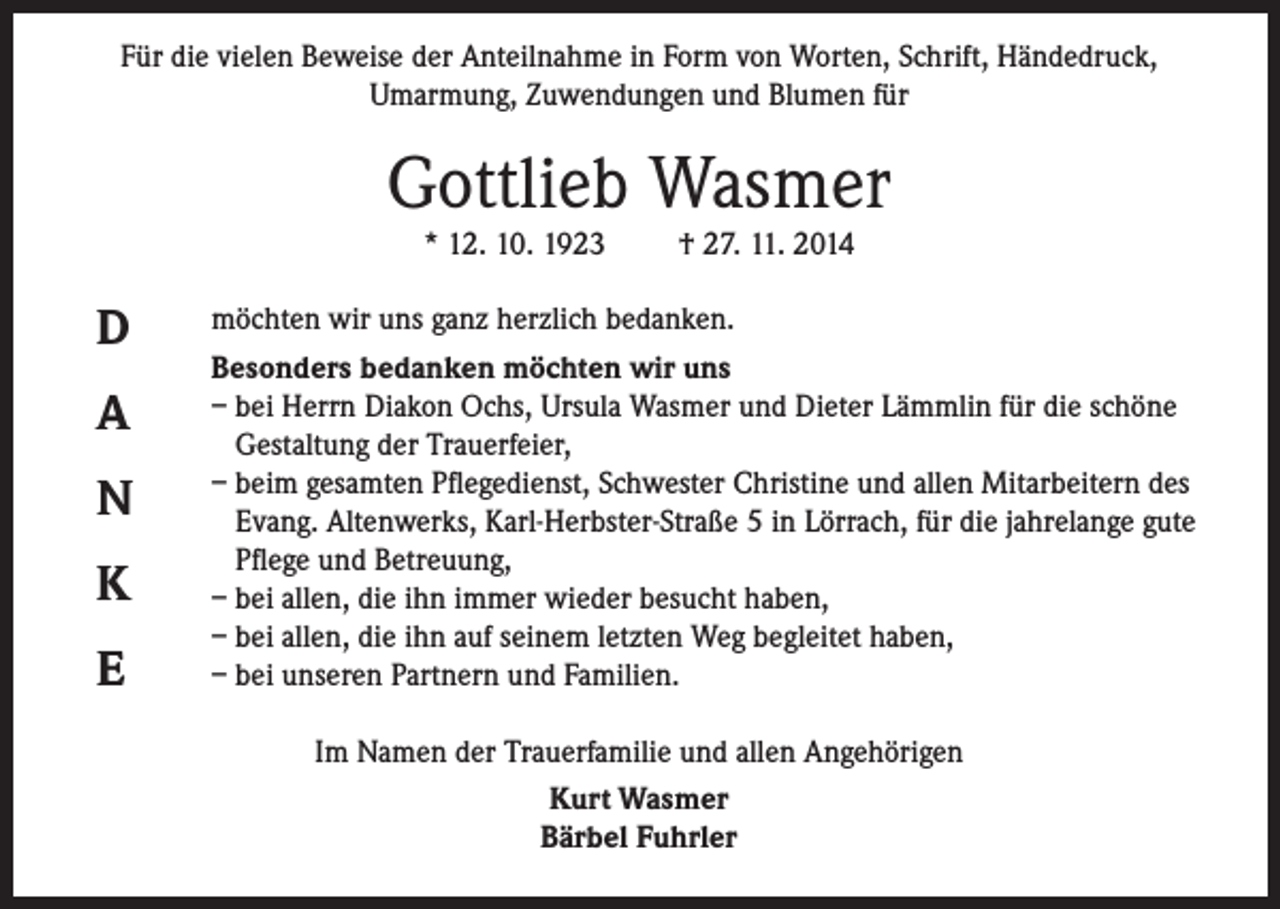 <p>Für die vielen Beweise der Anteilnahme in Form von Worten, Schrift, Händedruck,<br />Umarmung, Zuwendungen und Blumen für</p><p>Gottlieb Wasmer<br />* 12. 10. 1923</p><p>D<br />A<br />N<br />K<br />E</p><p>† 27. 11. 2014</p><p>möchten wir uns ganz herzlich bedanken.<br />Besonders bedanken möchten wir uns<br />– bei Herrn Diakon Ochs, Ursula Wasmer und Dieter Lämmlin für die schöne<br />Gestaltung der Trauerfeier,<br />– beim gesamten Pflegedienst, Schwester Christine und allen Mitarbeitern des<br />Evang. Altenwerks, Karl-Herbster-Straße 5 in Lörrach, für die jahrelange gute<br />Pflege und Betreuung,<br />– bei allen, die ihn immer wieder besucht haben,<br />– bei allen, die ihn auf seinem letzten Weg begleitet haben,<br />– bei unseren Partnern und Familien.<br />Im Namen der Trauerfamilie und allen Angehörigen<br />Kurt Wasmer<br />Bärbel Fuhrler</p>