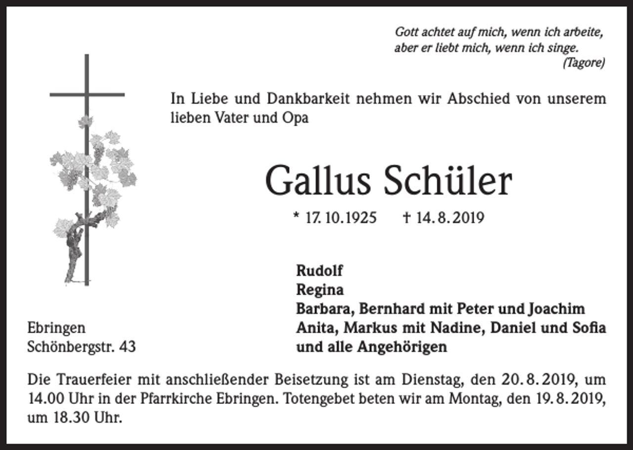 <p>Gott achtet auf mich, wenn ich arbeite,<br />aber er liebt mich, wenn ich singe.<br />(Tagore)</p><p>In Liebe und Dankbarkeit nehmen wir Abschied von unserem<br />lieben Vater und Opa</p><p>Gallus Schüler<br />* 17. 10.1925 † 14. 8. 2019</p><p>Ebringen<br />Schönbergstr. 43</p><p>Rudolf<br />Regina<br />Barbara, Bernhard mit Peter und Joachim<br />Anita, Markus mit Nadine, Daniel und Sofia<br />und alle Angehörigen</p><p>Die Trauerfeier mit anschließender Beisetzung ist am Dienstag, den 20. 8. 2019, um<br />14.00 Uhr in der Pfarrkirche Ebringen. Totengebet beten wir am Montag, den 19. 8. 2019,<br />um 18.30 Uhr.</p>