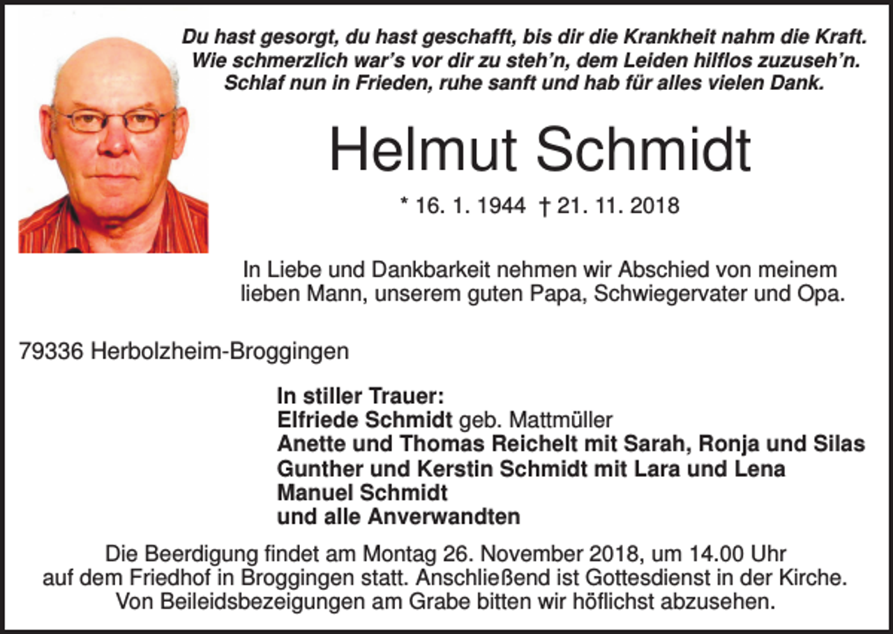 <p>Du hast gesorgt, du hast geschafft, bis dir die Krankheit nahm die Kraft.<br />Wie schmerzlich war’s vor dir zu steh’n, dem Leiden hilflos zuzuseh’n.<br />Schlaf nun in Frieden, ruhe sanft und hab für alles vielen Dank.</p><p>Helmut Schmidt<br />* 16. 1. 1944 † 21. 11. 2018<br />In Liebe und Dankbarkeit nehmen wir Abschied von meinem<br />lieben Mann, unserem guten Papa, Schwiegervater und Opa.</p><p>79336 Herbolzheim-Broggingen<br />In stiller Trauer:<br />Elfriede Schmidt geb. Mattmüller<br />Anette und Thomas Reichelt mit Sarah, Ronja und Silas<br />Gunther und Kerstin Schmidt mit Lara und Lena<br />Manuel Schmidt<br />und alle Anverwandten<br />Die Beerdigung findet am Montag 26. November 2018, um 14.00 Uhr<br />auf dem Friedhof in Broggingen statt. Anschließend ist Gottesdienst in der Kirche.<br />Von Beileidsbezeigungen am Grabe bitten wir höflichst abzusehen.</p>