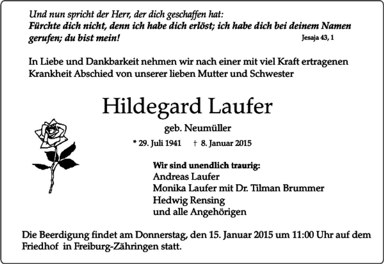 <p>Und nun spricht der Herr, der dich geschaffen hat:<br />Fürchte dich nicht, denn ich habe dich erlöst; ich habe dich bei deinem Namen<br />Jesaja 43, 1<br />gerufen; du bist mein!<br />In Liebe und Dankbarkeit nehmen wir nach einer mit viel Kraft ertragenen<br />Krankheit Abschied von unserer lieben Mutter und Schwester</p><p>Hildegard Laufer<br />geb. Neumüller</p><p>* 29. Juli 1941</p><p>8. Januar 2015</p><p>Wir sind unendlich traurig:</p><p>Andreas Laufer<br />Monika Laufer mit Dr. Tilman Brummer<br />Hedwig Rensing<br />und alle Angehörigen</p><p>Die Beerdigung findet am Donnerstag, den 15. Januar 2015 um 11:00 Uhr auf dem<br />Friedhof in Freiburg-Zähringen statt.</p>