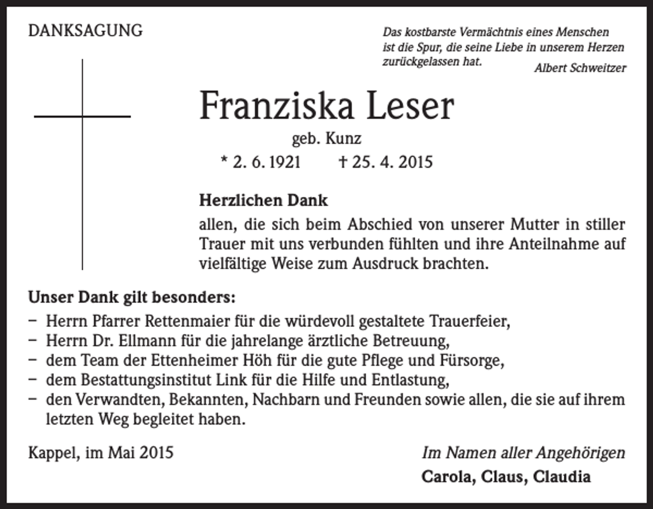 <p>DANKSAGUNG</p><p>as kostbarste Vermächtnis eines Menschen<br />D<br />ist die Spur, die seine Liebe in unserem Herzen<br />zurückgelassen hat.<br />Albert Schweitzer</p><p>Franziska Leser<br />geb. Kunz<br />* 2. 6. 1921 † 25. 4. 2015</p><p>Herzlichen Dank<br />allen, die sich beim Abschied von unserer Mutter in stiller<br />Trauer mit uns verbunden fühlten und ihre Anteilnahme auf<br />vielfältige Weise zum Ausdruck brachten.<br />Unser Dank gilt besonders:<br />– Herrn Pfarrer Rettenmaier für die würdevoll gestaltete Trauerfeier,<br />– Herrn Dr. Ellmann für die jahrelange ärztliche Betreuung,<br />– dem Team der Ettenheimer Höh für die gute Pflege und Fürsorge,<br />– dem Bestattungsinstitut Link für die Hilfe und Entlastung,<br />– den Verwandten, Bekannten, Nachbarn und Freunden sowie allen, die sie auf ­ihrem<br />letzten Weg begleitet haben.<br />Kappel, im Mai 2015</p><p>Im Namen aller Angehörigen<br />Carola, Claus, Claudia</p>