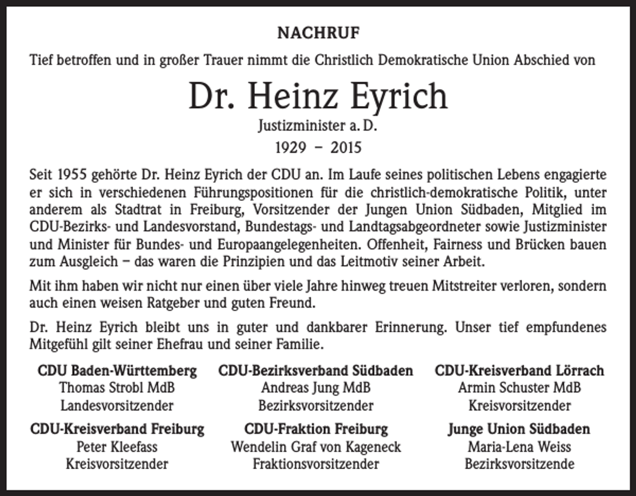 <p>NACHRUF<br />Tief betroffen und in großer Trauer nimmt die Christlich Demokratische Union Abschied von</p><p>Dr. Heinz Eyrich<br />Justizminister a. D.<br />1929 – 2015</p><p>Seit 1955 gehörte Dr. Heinz Eyrich der CDU an. Im Laufe seines politischen Lebens engagierte<br />er sich in verschiedenen Führungspositionen für die christlich-demokratische Politik, unter<br />anderem als Stadtrat in Freiburg, Vorsitzender der Jungen Union Südbaden, Mitglied im<br />­CDU-Bezirks- und Landesvorstand, Bundestags- und Landtagsabgeordneter sowie Justizminister<br />und Minister für Bundes- und Europaangelegenheiten. Offenheit, Fairness und Brücken bauen<br />zum Ausgleich – das waren die Prinzipien und das Leitmotiv seiner Arbeit.<br />Mit ihm haben wir nicht nur einen über viele Jahre hinweg treuen Mitstreiter verloren, sondern<br />auch einen weisen Ratgeber und guten Freund.<br />Dr. Heinz Eyrich bleibt uns in guter und dankbarer Erinnerung. Unser tief empfundenes<br />­Mit­gefühl gilt seiner Ehefrau und seiner Familie.<br />CDU Baden-Württemberg</p><p>Thomas Strobl MdB</p><p>Landesvorsitzender<br />CDU-Kreisverband Freiburg</p><p>Peter Kleefass</p><p>Kreisvorsitzender</p><p>CDU-Bezirksverband Südbaden CDU-Kreisverband Lörrach<br />Andreas Jung MdB<br />Armin Schuster MdB<br />Bezirksvorsitzender<br />Kreisvorsitzender<br />CDU-Fraktion Freiburg<br />Wendelin Graf von Kageneck<br />Fraktionsvorsitzender</p><p>Junge Union Südbaden<br />Maria-Lena Weiss<br />Bezirksvorsitzende</p>