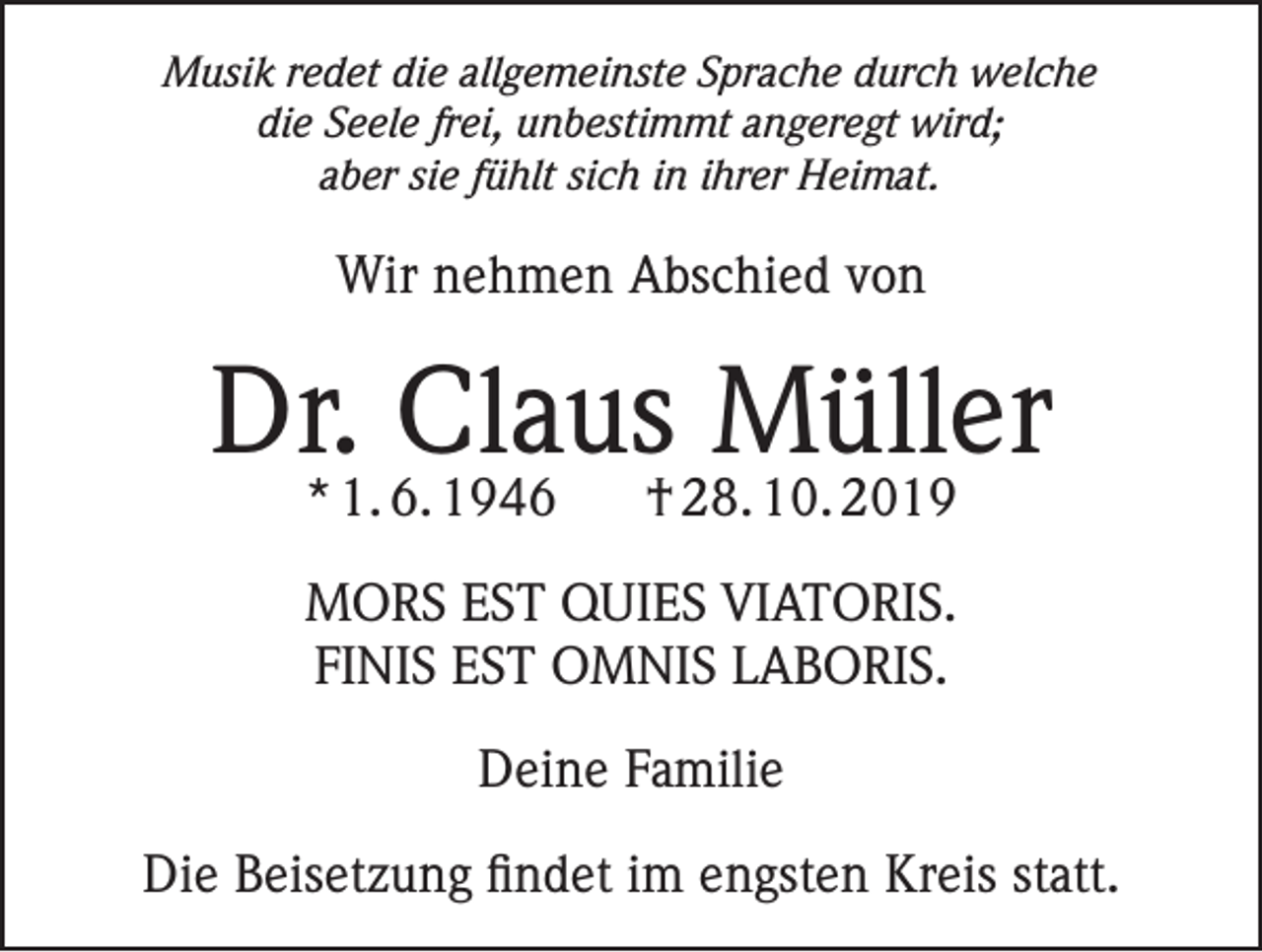 <p>Musik redet die allgemeinste Sprache durch welche<br />die Seele frei, unbestimmt angeregt wird;<br />aber sie fühlt sich in ihrer Heimat.</p><p>Wir nehmen Abschied von</p><p>Dr. Claus Müller<br />* 1. 6. 1946</p><p>† 28. 10. 2019</p><p>MORS EST QUIES VIATORIS.<br />FINIS EST OMNIS LABORIS.<br />Deine Familie<br />Die Beisetzung findet im engsten Kreis statt.</p>