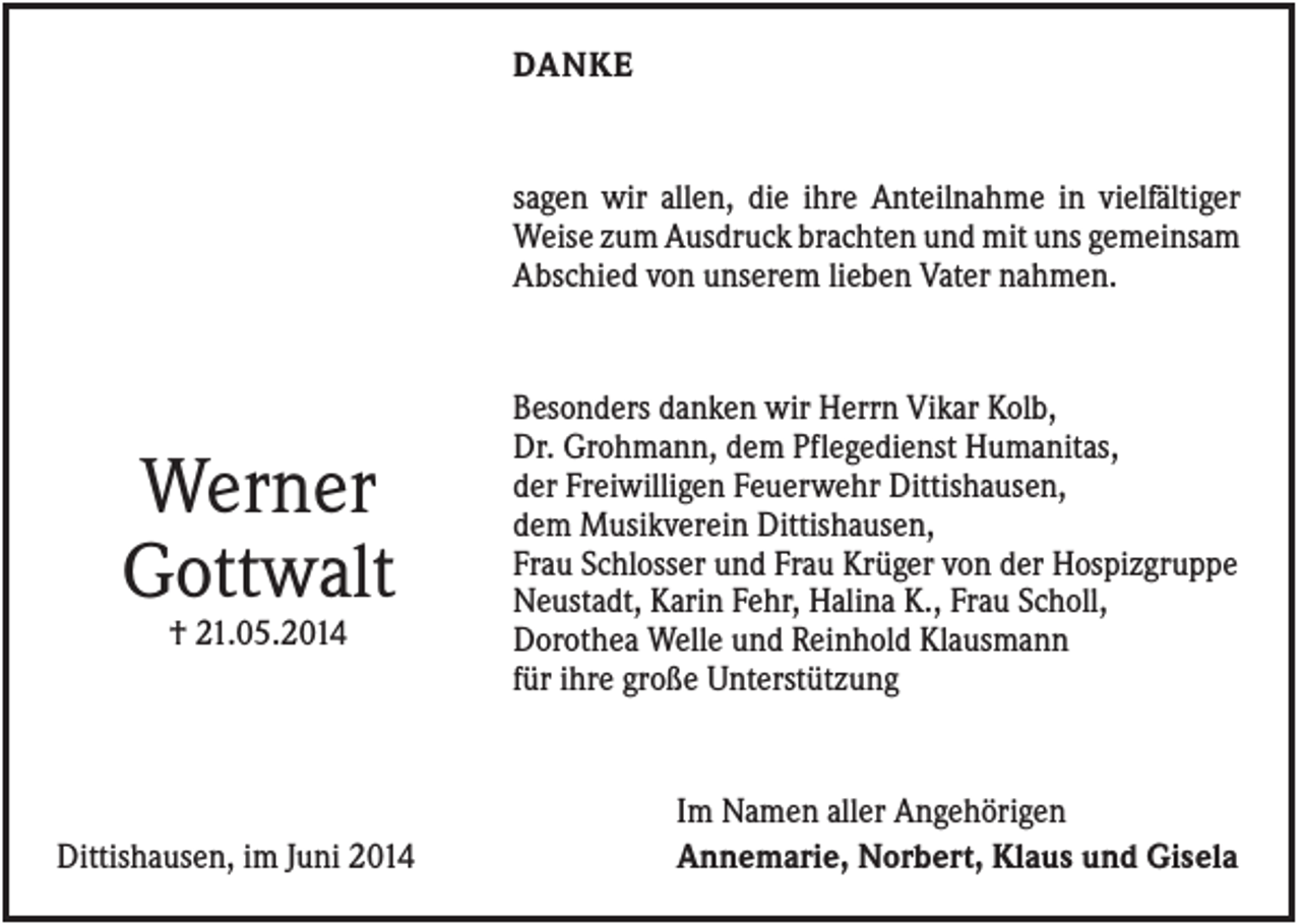 <p>DANKE</p><p>sagen wir allen, die ihre Anteilnahme in vielfältiger<br />Weise zum Ausdruck brachten und mit uns gemeinsam<br />Abschied von unserem lieben Vater nahmen.</p><p>Werner<br />Gottwalt<br />† 21.05.2014</p><p>Dittishausen, im Juni 2014</p><p>Besonders danken wir Herrn Vikar Kolb,<br />Dr. Grohmann, dem Pflegedienst Humanitas,<br />der Freiwilligen Feuerwehr Dittishausen,<br />dem Musikverein Dittishausen,<br />Frau Schlosser und Frau Krüger von der Hospizgruppe<br />Neustadt, Karin Fehr, Halina K., Frau Scholl,<br />Dorothea Welle und Reinhold Klausmann<br />für ihre große Unterstützung</p><p>Im Namen aller Angehörigen<br />Annemarie, Norbert, Klaus und Gisela</p>