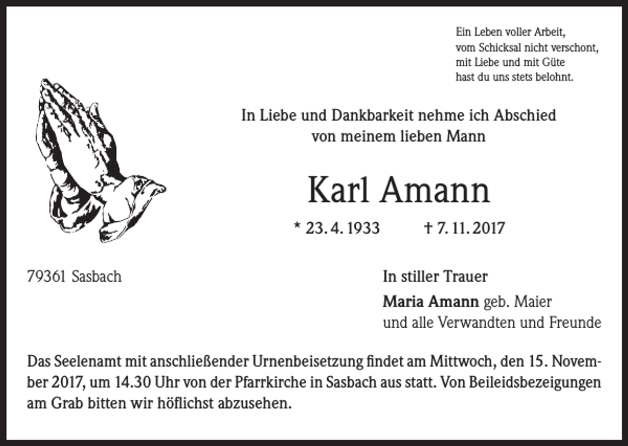<p>Ein Leben voller Arbeit,<br />vom Schicksal nicht verschont,<br />mit Liebe und mit Güte<br />hast du uns stets belohnt.</p><p>In Liebe und Dankbarkeit nehme ich Abschied<br />von meinem lieben Mann</p><p>Karl Amann<br />* 23. 4. 1933<br />79361 Sasbach</p><p>† 7. 11. 2017<br />In stiller Trauer<br />Maria Amann geb. Maier<br />und alle Verwandten und Freunde</p><p>Das Seelenamt mit anschließender Urnenbeisetzung findet am Mittwoch, den 15. November 2017, um 14.30 Uhr von der Pfarrkirche in Sasbach aus statt. Von Beileids­bezeigungen<br />am Grab bitten wir höflichst abzusehen.</p>