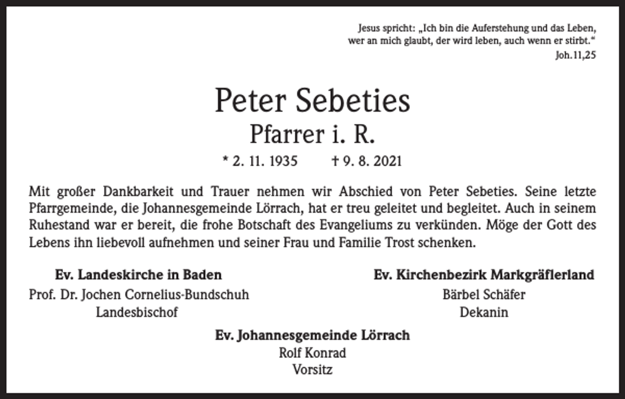 <p>Jesus spricht: „Ich bin die Auferstehung und das Leben,<br />wer an mich glaubt, der wird leben, auch wenn er stirbt.“</p><p>Joh.11,25</p><p>Peter Sebeties<br />Pfarrer i. R.</p><p>* 2. 11. 1935</p><p>† 9. 8. 2021</p><p>Mit großer Dankbarkeit und Trauer nehmen wir Abschied von Peter Sebeties. Seine letzte<br />Pfarrgemeinde, die Johannesgemeinde Lörrach, hat er treu geleitet und begleitet. Auch in seinem<br />Ruhestand war er bereit, die frohe Botschaft des Evangeliums zu verkünden. Möge der Gott des<br />Lebens ihn liebevoll aufnehmen und seiner Frau und Familie Trost schenken.<br />Ev. Landeskirche in Baden<br />rof. Dr. Jochen Cornelius-Bundschuh<br />P</p><p>Landesbischof</p><p>Ev. Kirchenbezirk Markgräflerland<br />Bärbel Schäfer<br />Dekanin</p><p>Ev. Johannesgemeinde Lörrach<br />Rolf Konrad<br />Vorsitz</p>