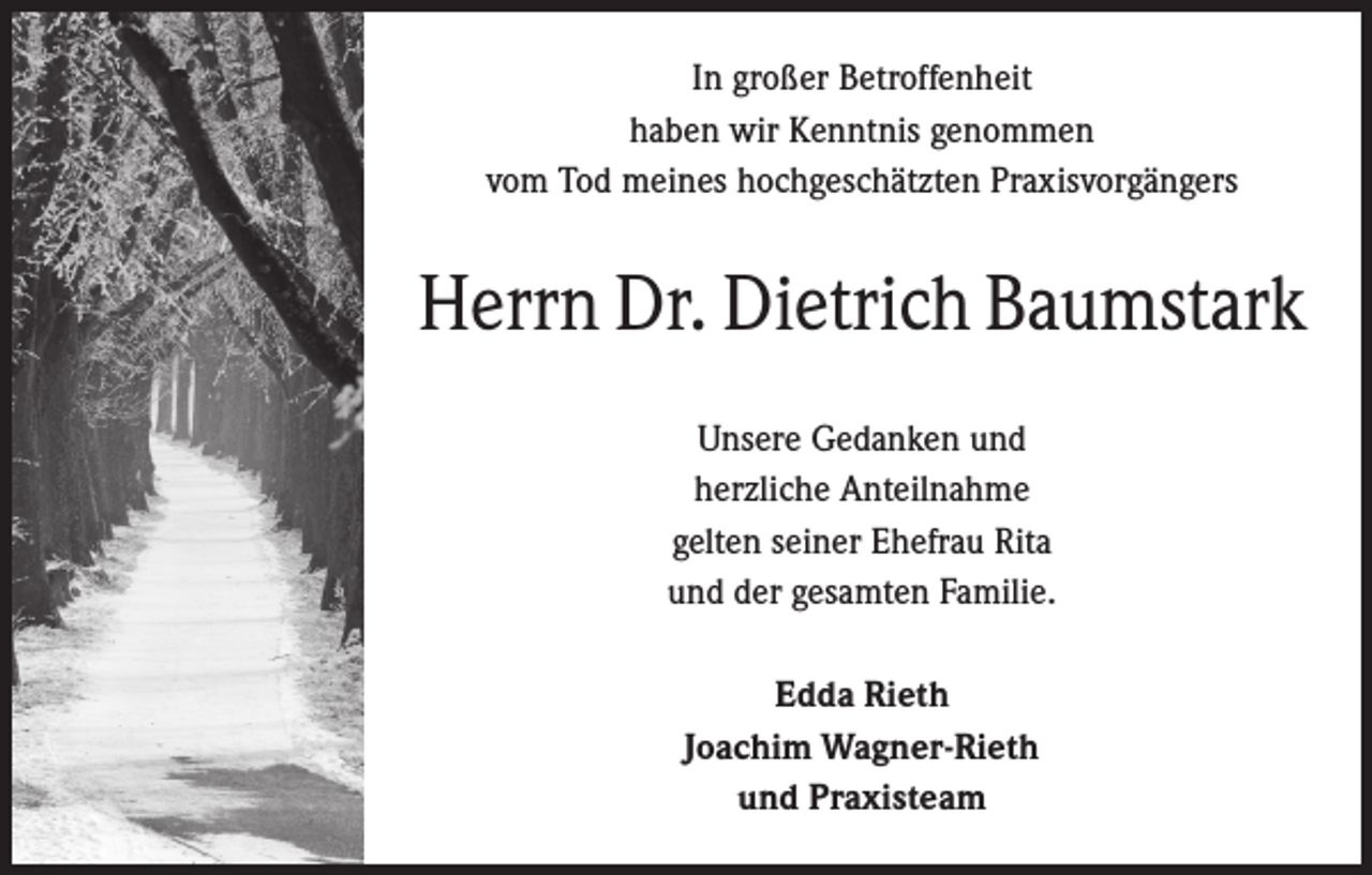 <p>In großer Betroffenheit<br />haben wir Kenntnis genommen<br />vom Tod meines hochgeschätzten Praxisvorgängers</p><p>Herrn Dr. Dietrich Baumstark<br />Unsere Gedanken und<br />herzliche Anteilnahme<br />gelten seiner Ehefrau Rita<br />und der gesamten Familie.<br />Edda Rieth<br />Joachim Wagner-Rieth<br />und Praxisteam</p>
