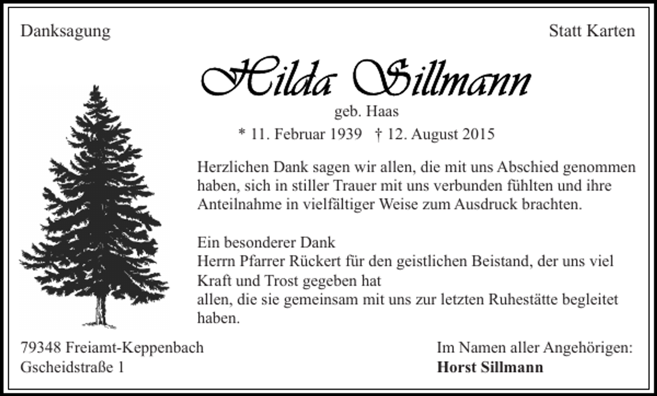 <p>Danksagung</p><p>Statt Karten</p><p>geb. Haas<br />* 11. Februar 1939 † 12. August 2015<br />Herzlichen Dank sagen wir allen, die mit uns Abschied genommen<br />haben, sich in stiller Trauer mit uns verbunden fühlten und ihre<br />Anteilnahme in vielfältiger Weise zum Ausdruck brachten.<br />Ein besonderer Dank<br />Herrn Pfarrer Rückert für den geistlichen Beistand, der uns viel<br />Kraft und Trost gegeben hat<br />allen, die sie gemeinsam mit uns zur letzten Ruhestätte begleitet<br />haben.<br />79348 Freiamt-Keppenbach<br />Gscheidstraße 1</p><p>Im Namen aller Angehörigen:<br />Horst Sillmann</p>