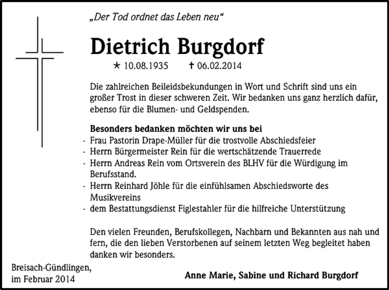 <p>„Der Tod ordnet das Leben neu“</p><p>Dietrich Burgdorf<br /> 10.08.1935</p><p> 06.02.2014</p><p>Die zahlreichen Beileidsbekundungen in Wort und Schrift sind uns ein<br />großer Trost in dieser schweren Zeit. Wir bedanken uns ganz herzlich dafür,<br />ebenso für die Blumen- und Geldspenden.<br />Besonders bedanken möchten wir uns bei<br />- Frau Pastorin Drape-Müller für die trostvolle Abschiedsfeier<br />- Herrn Bürgermeister Rein für die wertschätzende Trauerrede<br />- Herrn Andreas Rein vom Ortsverein des BLHV für die Würdigung im<br />Berufsstand.<br />- Herrn Reinhard Jöhle für die einfühlsamen Abschiedsworte des<br />Musikvereins<br />- dem Bestattungsdienst Figlestahler für die hilfreiche Unterstützung<br />Den vielen Freunden, Berufskollegen, Nachbarn und Bekannten aus nah und<br />fern, die den lieben Verstorbenen auf seinem letzten Weg begleitet haben<br />danken wir besonders.<br />Breisach-Gündlingen,<br />Anne Marie, Sabine und Richard Burgdorf<br />im Februar 2014</p>